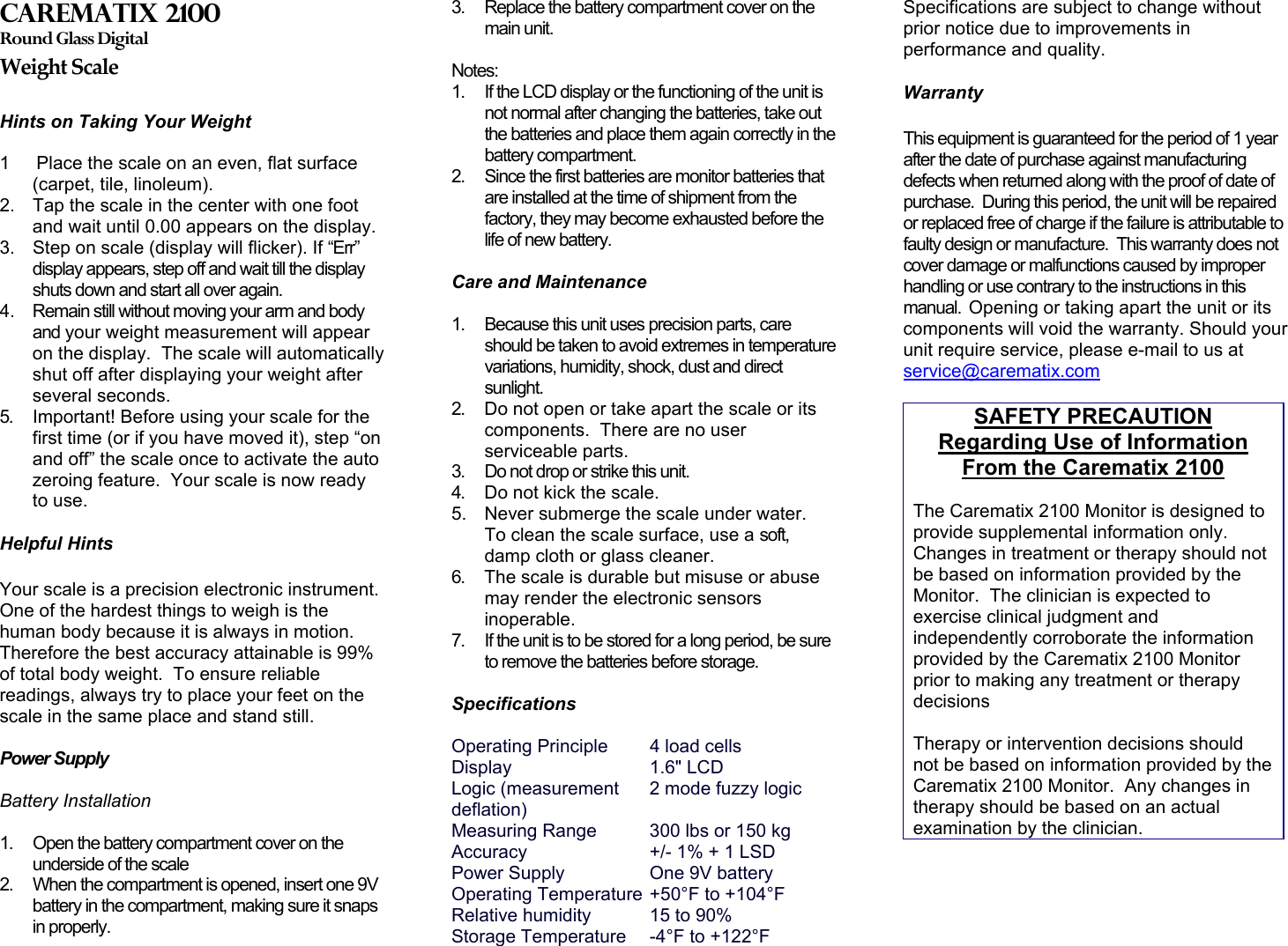 Carematix 2100 Round Glass Digital Weight Scale  Hints on Taking Your Weight   1   Place the scale on an even, flat surface (carpet, tile, linoleum). 2.  Tap the scale in the center with one foot and wait until 0.00 appears on the display. 3.  Step on scale (display will flicker). If “Err” display appears, step off and wait till the display shuts down and start all over again. 4.  Remain still without moving your arm and body and your weight measurement will appear on the display.  The scale will automatically shut off after displaying your weight after several seconds. 5.  Important! Before using your scale for the first time (or if you have moved it), step “on and off” the scale once to activate the auto zeroing feature.  Your scale is now ready to use.   5.  Never submerge the scale under water.  To clean the scale surface, use a soft, damp cloth or glass cleaner.  Helpful Hints  Your scale is a precision electronic instrument.  One of the hardest things to weigh is the human body because it is always in motion.  Therefore the best accuracy attainable is 99% of total body weight.  To ensure reliable readings, always try to place your feet on the scale in the same place and stand still.   Power Supply   Battery Installation   1.  Open the battery compartment cover on the underside of the scale 2.  When the compartment is opened, insert one 9V battery in the compartment, making sure it snaps in properly. 3.  Replace the battery compartment cover on the main unit.   Notes: 1.  If the LCD display or the functioning of the unit is not normal after changing the batteries, take out the batteries and place them again correctly in the battery compartment. 2.  Since the first batteries are monitor batteries that are installed at the time of shipment from the factory, they may become exhausted before the life of new battery.   Care and Maintenance   1.  Because this unit uses precision parts, care should be taken to avoid extremes in temperature variations, humidity, shock, dust and direct sunlight. 2.  Do not open or take apart the scale or its components.  There are no user serviceable parts. 3.  Do not drop or strike this unit.  4.  Do not kick the scale. 6.  The scale is durable but misuse or abuse may render the electronic sensors inoperable. 7.  If the unit is to be stored for a long period, be sure to remove the batteries before storage.   Specifications  Operating Principle  4 load cells Display   1.6&quot; LCD  Logic (measurement      2 mode fuzzy logic deflation)  Measuring Range  300 lbs or 150 kg Accuracy    +/- 1% + 1 LSD Power Supply    One 9V battery Operating Temperature  +50°F to +104°F  Relative humidity   15 to 90% Storage Temperature  -4°F to +122°F  Specifications are subject to change without prior notice due to improvements in performance and quality.  Warranty  This equipment is guaranteed for the period of 1 year after the date of purchase against manufacturing defects when returned along with the proof of date of purchase.  During this period, the unit will be repaired or replaced free of charge if the failure is attributable to faulty design or manufacture.  This warranty does not cover damage or malfunctions caused by improper handling or use contrary to the instructions in this manual.  Opening or taking apart the unit or its components will void the warranty. Should your unit require service, please e-mail to us at service@carematix.com  SAFETY PRECAUTION Regarding Use of Information From the Carematix 2100  The Carematix 2100 Monitor is designed to provide supplemental information only.  Changes in treatment or therapy should not be based on information provided by the Monitor.  The clinician is expected to exercise clinical judgment and independently corroborate the information provided by the Carematix 2100 Monitor prior to making any treatment or therapy decisions  Therapy or intervention decisions should not be based on information provided by the Carematix 2100 Monitor.  Any changes in therapy should be based on an actual examination by the clinician.  