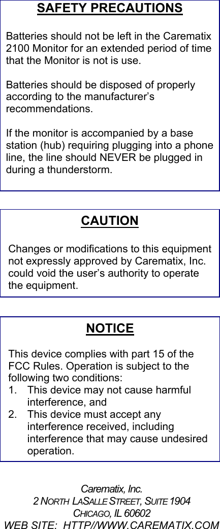 SAFETY PRECAUTIONS  Batteries should not be left in the Carematix 2100 Monitor for an extended period of time that the Monitor is not is use.    Batteries should be disposed of properly according to the manufacturer’s recommendations.  If the monitor is accompanied by a base station (hub) requiring plugging into a phone line, the line should NEVER be plugged in during a thunderstorm.                            Carematix, Inc. 2 NORTH  LASALLE STREET, SUITE 1904 CHICAGO, IL 60602 WEB SITE:  HTTP//WWW.CAREMATIX.COM NOTICE  This device complies with part 15 of the FCC Rules. Operation is subject to the following two conditions: 1.  This device may not cause harmful interference, and 2.  This device must accept any interference received, including interference that may cause undesired operation. CAUTION  Changes or modifications to this equipmentnot expressly approved by Carematix, Inc. could void the user’s authority to operate the equipment. 