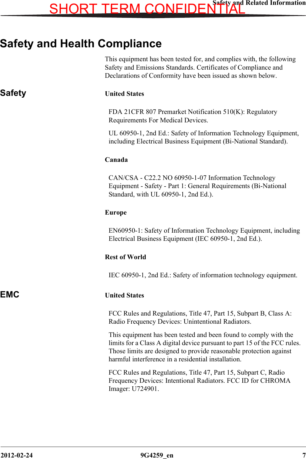 Safety and Related Information2012-02-24 9G4259_en 7Safety and Health ComplianceThis equipment has been tested for, and complies with, the following Safety and Emissions Standards. Certificates of Compliance and Declarations of Conformity have been issued as shown below.Safety United StatesCanadaEuropeRest of WorldEMC United StatesFDA 21CFR 807 Premarket Notification 510(K): Regulatory Requirements For Medical Devices.UL 60950-1, 2nd Ed.: Safety of Information Technology Equipment, including Electrical Business Equipment (Bi-National Standard).CAN/CSA - C22.2 NO 60950-1-07 Information Technology Equipment - Safety - Part 1: General Requirements (Bi-National Standard, with UL 60950-1, 2nd Ed.).EN60950-1: Safety of Information Technology Equipment, including Electrical Business Equipment (IEC 60950-1, 2nd Ed.).IEC 60950-1, 2nd Ed.: Safety of information technology equipment.FCC Rules and Regulations, Title 47, Part 15, Subpart B, Class A: Radio Frequency Devices: Unintentional Radiators.This equipment has been tested and been found to comply with the limits for a Class A digital device pursuant to part 15 of the FCC rules. Those limits are designed to provide reasonable protection against harmful interference in a residential installation.FCC Rules and Regulations, Title 47, Part 15, Subpart C, Radio Frequency Devices: Intentional Radiators. FCC ID for CHROMA Imager: U724901.SHORT TERM CONFIDENTIAL