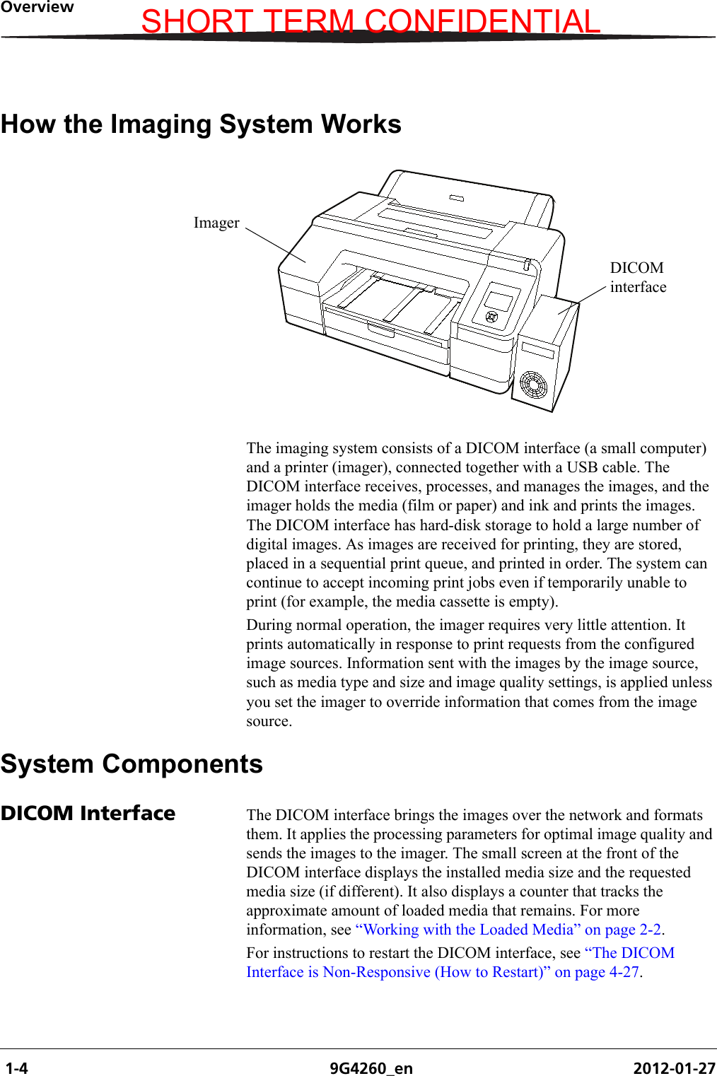  1-4 9G4260_en 2012-01-27OverviewHow the Imaging System WorksThe imaging system consists of a DICOM interface (a small computer) and a printer (imager), connected together with a USB cable. The DICOM interface receives, processes, and manages the images, and the imager holds the media (film or paper) and ink and prints the images. The DICOM interface has hard-disk storage to hold a large number of digital images. As images are received for printing, they are stored, placed in a sequential print queue, and printed in order. The system can continue to accept incoming print jobs even if temporarily unable to print (for example, the media cassette is empty).During normal operation, the imager requires very little attention. It prints automatically in response to print requests from the configured image sources. Information sent with the images by the image source, such as media type and size and image quality settings, is applied unless you set the imager to override information that comes from the image source.System ComponentsDICOM Interface The DICOM interface brings the images over the network and formats them. It applies the processing parameters for optimal image quality and sends the images to the imager. The small screen at the front of the DICOM interface displays the installed media size and the requested media size (if different). It also displays a counter that tracks the approximate amount of loaded media that remains. For more information, see “Working with the Loaded Media” on page 2-2.For instructions to restart the DICOM interface, see “The DICOM Interface is Non-Responsive (How to Restart)” on page 4-27.ImagerDICOM interfaceSHORT TERM CONFIDENTIAL