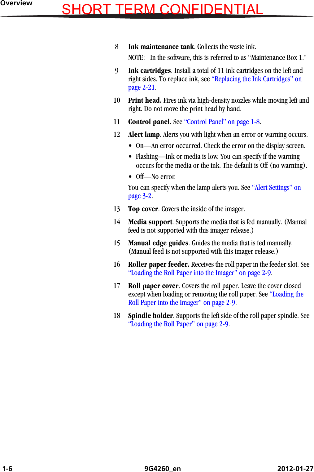  1-6 9G4260_en 2012-01-27Overview8Ink maintenance tank. Collects the waste ink.NOTE:  In the software, this is referred to as “Maintenance Box 1.&quot;9Ink cartridges. Install a total of 11 ink cartridges on the left and right sides. To replace ink, see “Replacing the Ink Cartridges” on page 2-21.10 Print head. Fires ink via high-density nozzles while moving left and right. Do not move the print head by hand.11 Control panel. See “Control Panel” on page 1-8.12 Alert lamp. Alerts you with light when an error or warning occurs.• On—An error occurred. Check the error on the display screen.• Flashing—Ink or media is low. You can specify if the warning occurs for the media or the ink. The default is Off (no warning). • Off—No error.You can specify when the lamp alerts you. See “Alert Settings” on page 3-2.13 Top cover. Covers the inside of the imager.14 Media support. Supports the media that is fed manually. (Manual feed is not supported with this imager release.) 15 Manual edge guides. Guides the media that is fed manually. (Manual feed is not supported with this imager release.)16 Roller paper feeder. Receives the roll paper in the feeder slot. See “Loading the Roll Paper into the Imager” on page 2-9.17 Roll paper cover. Covers the roll paper. Leave the cover closed except when loading or removing the roll paper. See “Loading the Roll Paper into the Imager” on page 2-9.18 Spindle holder. Supports the left side of the roll paper spindle. See “Loading the Roll Paper” on page 2-9.SHORT TERM CONFIDENTIAL