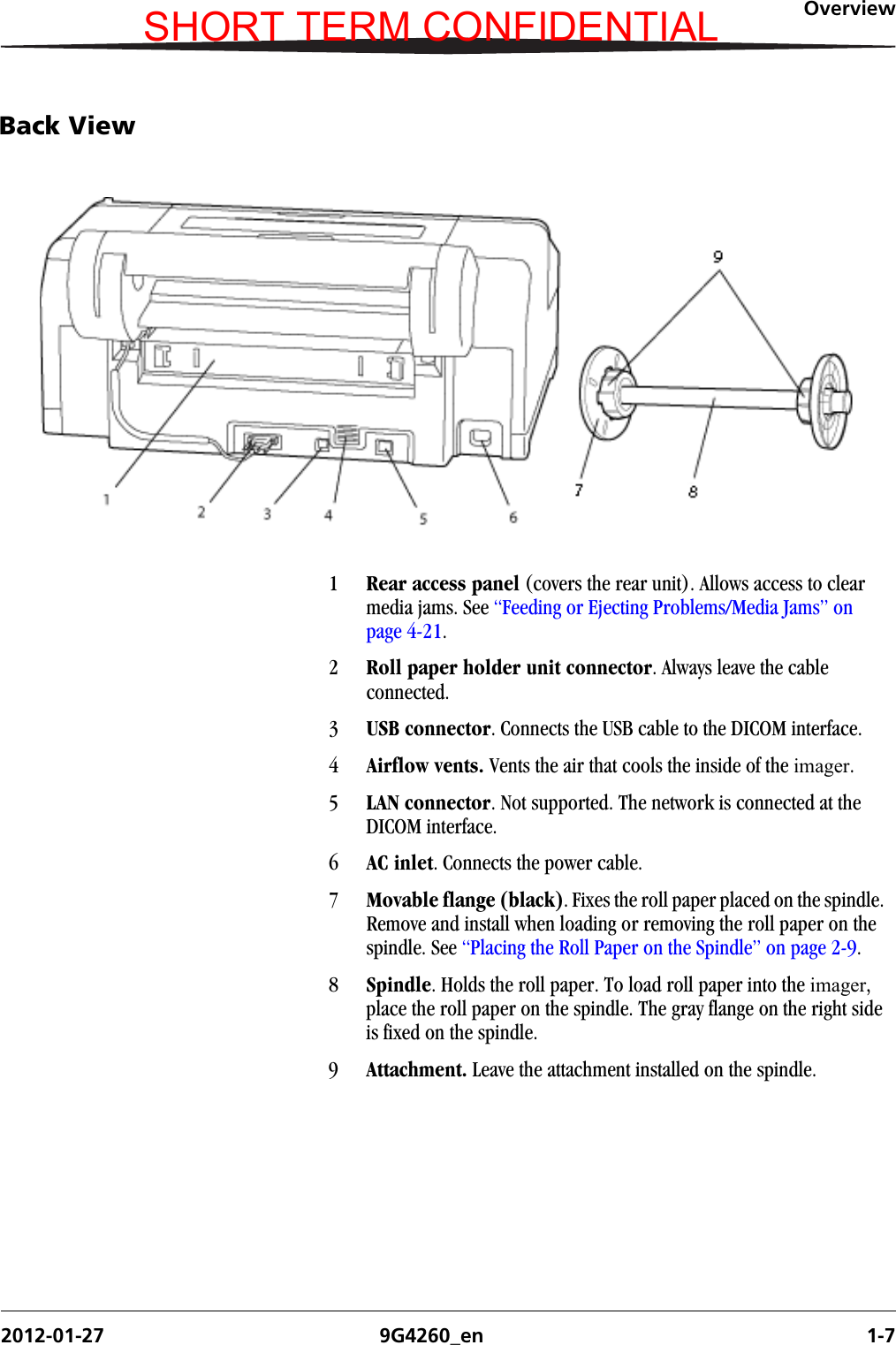 Overview2012-01-27 9G4260_en 1-7Back View1Rear access panel (covers the rear unit). Allows access to clear media jams. See “Feeding or Ejecting Problems/Media Jams” on page 4-21.2Roll paper holder unit connector. Always leave the cable connected.3USB connector. Connects the USB cable to the DICOM interface.4Airflow vents. Vents the air that cools the inside of the imager.5LAN connector. Not supported. The network is connected at the DICOM interface.6AC inlet. Connects the power cable.7Movable flange (black). Fixes the roll paper placed on the spindle. Remove and install when loading or removing the roll paper on the spindle. See “Placing the Roll Paper on the Spindle” on page 2-9.8Spindle. Holds the roll paper. To load roll paper into the imager, place the roll paper on the spindle. The gray flange on the right side is fixed on the spindle.9Attachment. Leave the attachment installed on the spindle.SHORT TERM CONFIDENTIAL