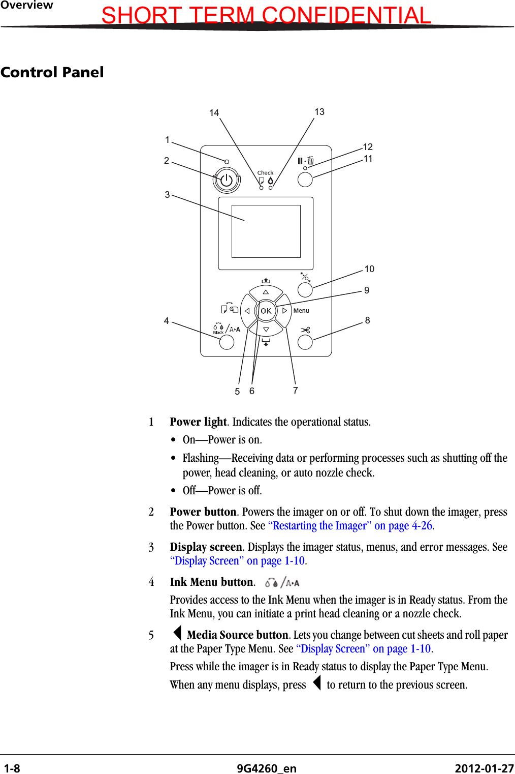  1-8 9G4260_en 2012-01-27OverviewControl Panel1Power light. Indicates the operational status.• On—Power is on.• Flashing—Receiving data or performing processes such as shutting off the power, head cleaning, or auto nozzle check.• Off—Power is off.2Power button. Powers the imager on or off. To shut down the imager, press the Power button. See “Restarting the Imager” on page 4-26.3Display screen. Displays the imager status, menus, and error messages. See “Display Screen” on page 1-10.4Ink Menu button.  Provides access to the Ink Menu when the imager is in Ready status. From the Ink Menu, you can initiate a print head cleaning or a nozzle check.5  Media Source button. Lets you change between cut sheets and roll paper at the Paper Type Menu. See “Display Screen” on page 1-10.Press while the imager is in Ready status to display the Paper Type Menu.When any menu displays, press   to return to the previous screen.1234567891011121314SHORT TERM CONFIDENTIAL