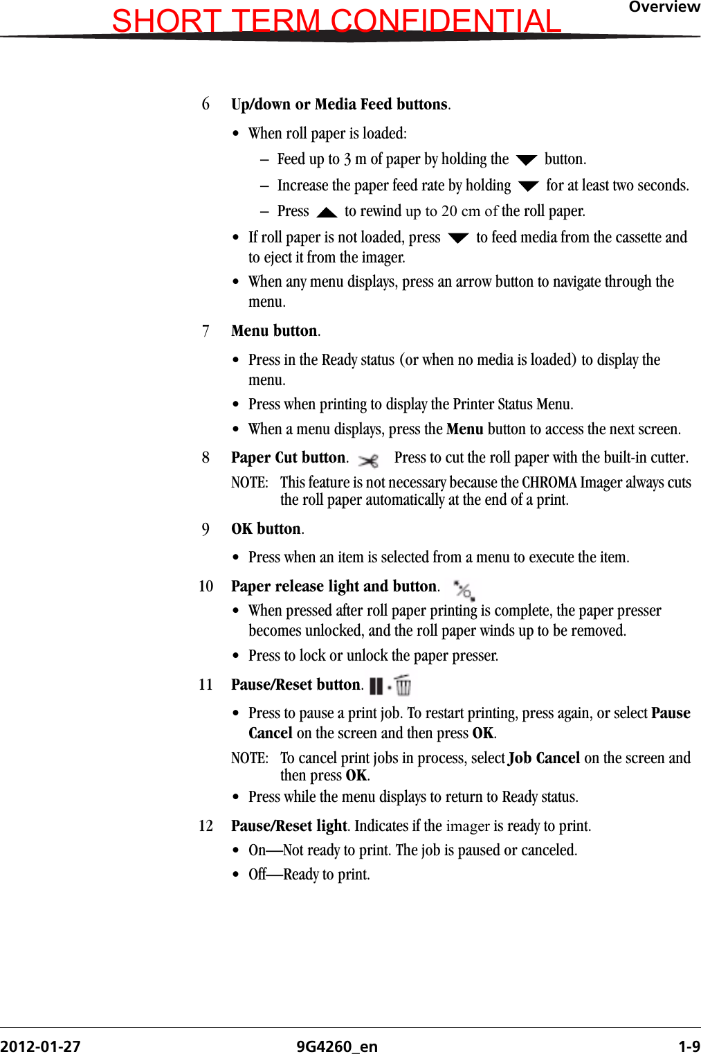 Overview2012-01-27 9G4260_en 1-96Up/down or Media Feed buttons. • When roll paper is loaded: – Feed up to 3 m of paper by holding the   button.– Increase the paper feed rate by holding   for at least two seconds.– Press  to rewind up to 20 cm of the roll paper. • If roll paper is not loaded, press   to feed media from the cassette and to eject it from the imager. • When any menu displays, press an arrow button to navigate through the menu.7Menu button. • Press in the Ready status (or when no media is loaded) to display the menu. • Press when printing to display the Printer Status Menu.• When a menu displays, press the Menu button to access the next screen.8Paper Cut button.  Press to cut the roll paper with the built-in cutter. NOTE:  This feature is not necessary because the CHROMA Imager always cuts the roll paper automatically at the end of a print.9OK button.• Press when an item is selected from a menu to execute the item.10 Paper release light and button. • When pressed after roll paper printing is complete, the paper presser becomes unlocked, and the roll paper winds up to be removed. • Press to lock or unlock the paper presser. 11 Pause/Reset button.• Press to pause a print job. To restart printing, press again, or select Pause Cancel on the screen and then press OK. NOTE: To cancel print jobs in process, select Job Cancel on the screen and then press OK.• Press while the menu displays to return to Ready status.12 Pause/Reset light. Indicates if the imager is ready to print.• On—Not ready to print. The job is paused or canceled.• Off—Ready to print.SHORT TERM CONFIDENTIAL