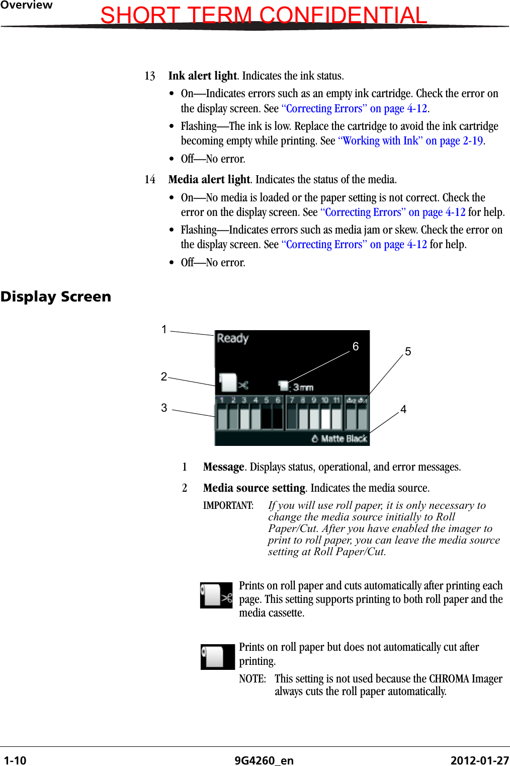  1-10 9G4260_en 2012-01-27OverviewDisplay Screen13 Ink alert light. Indicates the ink status.• On—Indicates errors such as an empty ink cartridge. Check the error on the display screen. See “Correcting Errors” on page 4-12.• Flashing—The ink is low. Replace the cartridge to avoid the ink cartridge becoming empty while printing. See “Working with Ink” on page 2-19.• Off—No error.14 Media alert light. Indicates the status of the media. • On—No media is loaded or the paper setting is not correct. Check the error on the display screen. See “Correcting Errors” on page 4-12 for help.• Flashing—Indicates errors such as media jam or skew. Check the error on the display screen. See “Correcting Errors” on page 4-12 for help.• Off—No error.1Message. Displays status, operational, and error messages.2Media source setting. Indicates the media source. IMPORTANT:  If you will use roll paper, it is only necessary to change the media source initially to Roll Paper/Cut. After you have enabled the imager to print to roll paper, you can leave the media source setting at Roll Paper/Cut. Prints on roll paper and cuts automatically after printing each page. This setting supports printing to both roll paper and the media cassette.Prints on roll paper but does not automatically cut after printing.NOTE:  This setting is not used because the CHROMA Imager always cuts the roll paper automatically.123546SHORT TERM CONFIDENTIAL