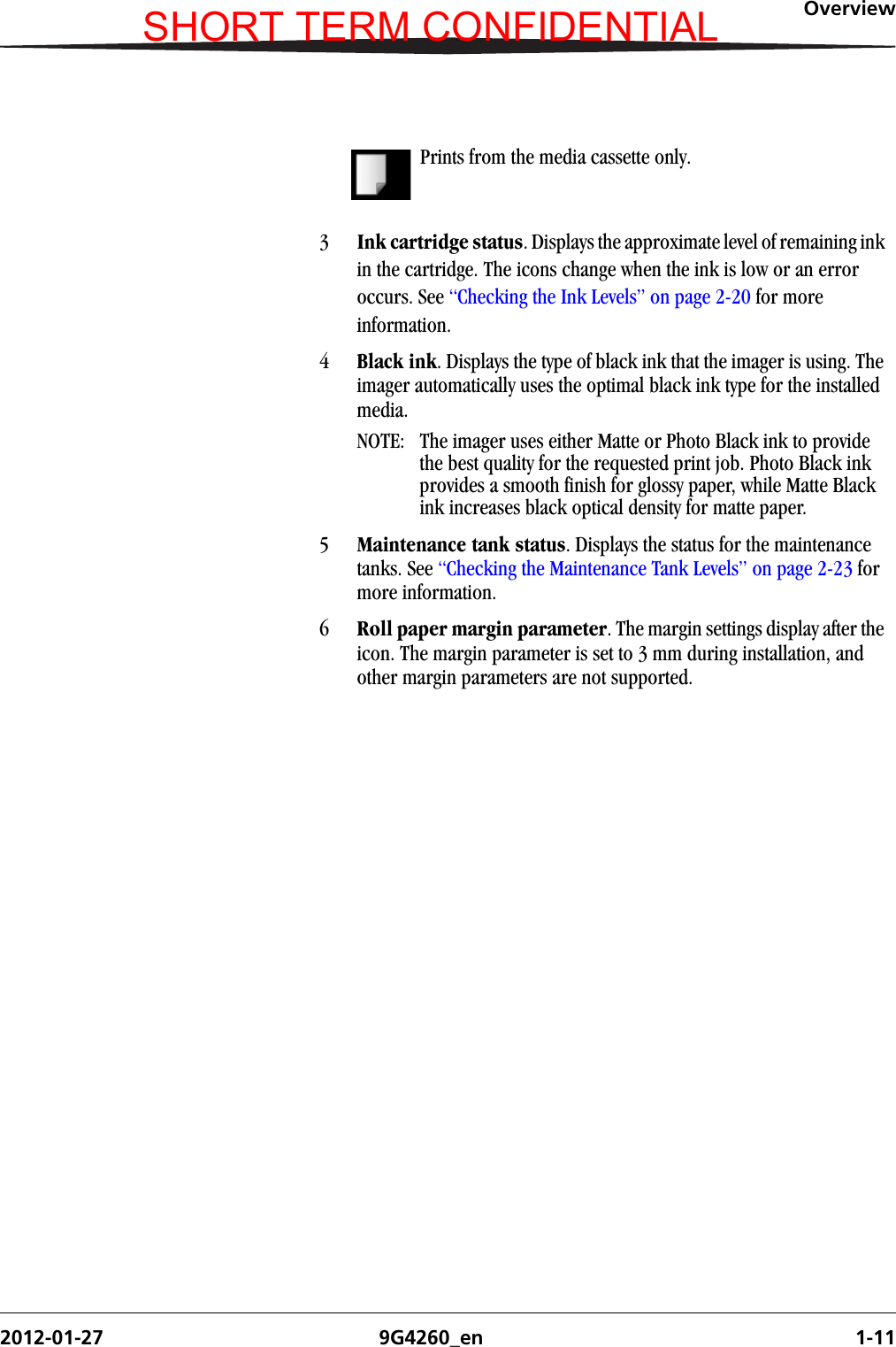 Overview2012-01-27 9G4260_en 1-11Prints from the media cassette only. 3Ink cartridge status. Displays the approximate level of remaining ink in the cartridge. The icons change when the ink is low or an error occurs. See “Checking the Ink Levels” on page 2-20 for more information.4Black ink. Displays the type of black ink that the imager is using. The imager automatically uses the optimal black ink type for the installed media.NOTE:  The imager uses either Matte or Photo Black ink to provide the best quality for the requested print job. Photo Black ink provides a smooth finish for glossy paper, while Matte Black ink increases black optical density for matte paper. 5Maintenance tank status. Displays the status for the maintenance tanks. See “Checking the Maintenance Tank Levels” on page 2-23 for more information.6Roll paper margin parameter. The margin settings display after the icon. The margin parameter is set to 3 mm during installation, and other margin parameters are not supported. SHORT TERM CONFIDENTIAL