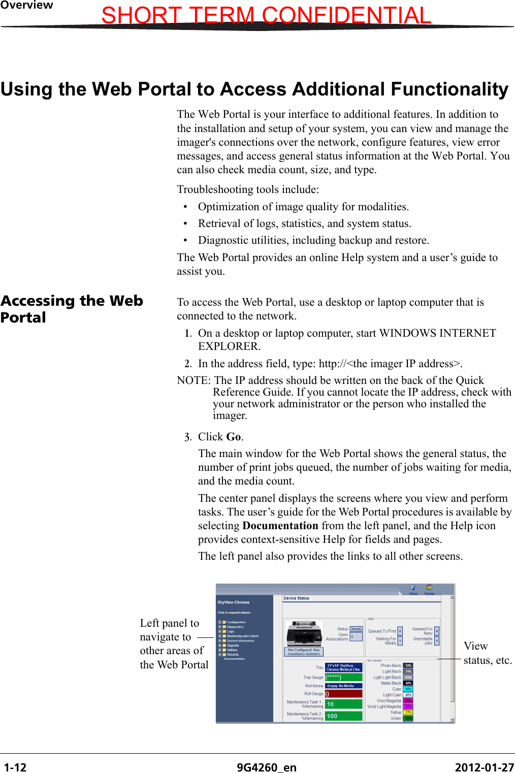  1-12 9G4260_en 2012-01-27OverviewUsing the Web Portal to Access Additional FunctionalityThe Web Portal is your interface to additional features. In addition to the installation and setup of your system, you can view and manage the imager&apos;s connections over the network, configure features, view error messages, and access general status information at the Web Portal. You can also check media count, size, and type.Troubleshooting tools include:• Optimization of image quality for modalities.• Retrieval of logs, statistics, and system status.• Diagnostic utilities, including backup and restore.The Web Portal provides an online Help system and a user’s guide to assist you.Accessing the Web PortalTo access the Web Portal, use a desktop or laptop computer that is connected to the network. 1. On a desktop or laptop computer, start WINDOWS INTERNET EXPLORER.2. In the address field, type: http://&lt;the imager IP address&gt;.NOTE: The IP address should be written on the back of the Quick Reference Guide. If you cannot locate the IP address, check with your network administrator or the person who installed the imager. 3. Click Go.The main window for the Web Portal shows the general status, the number of print jobs queued, the number of jobs waiting for media, and the media count.The center panel displays the screens where you view and perform tasks. The user’s guide for the Web Portal procedures is available by selecting Documentation from the left panel, and the Help icon provides context-sensitive Help for fields and pages. The left panel also provides the links to all other screens.Left panel to navigate to other areas of the Web PortalView status, etc.SHORT TERM CONFIDENTIAL