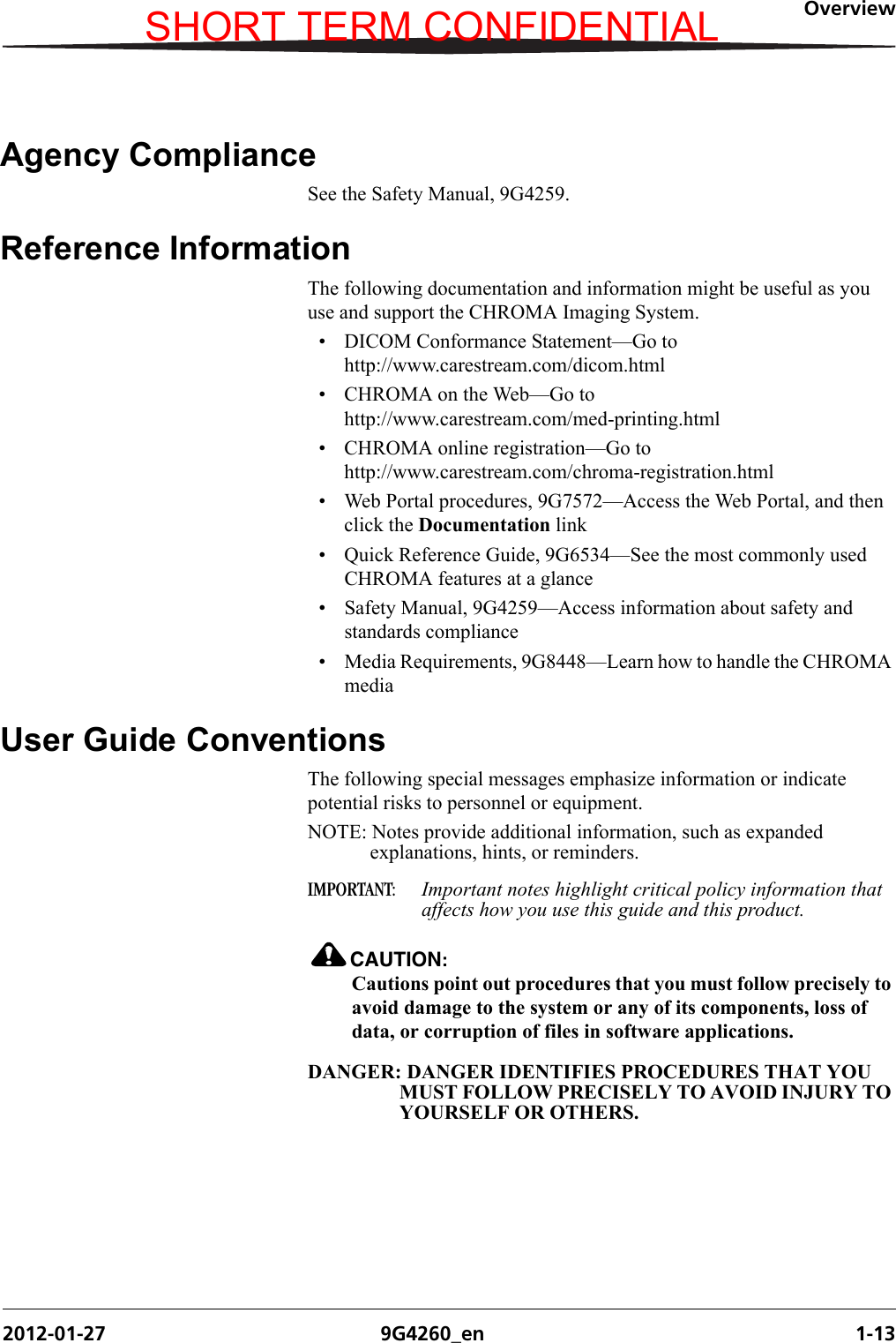 Overview2012-01-27 9G4260_en 1-13Agency ComplianceSee the Safety Manual, 9G4259.Reference InformationThe following documentation and information might be useful as you use and support the CHROMA Imaging System.• DICOM Conformance Statement—Go to http://www.carestream.com/dicom.html• CHROMA on the Web—Go to http://www.carestream.com/med-printing.html• CHROMA online registration—Go to http://www.carestream.com/chroma-registration.html• Web Portal procedures, 9G7572—Access the Web Portal, and then click the Documentation link• Quick Reference Guide, 9G6534—See the most commonly used CHROMA features at a glance• Safety Manual, 9G4259—Access information about safety and standards compliance• Media Requirements, 9G8448—Learn how to handle the CHROMA mediaUser Guide ConventionsThe following special messages emphasize information or indicate potential risks to personnel or equipment.NOTE: Notes provide additional information, such as expanded explanations, hints, or reminders.IMPORTANT:  Important notes highlight critical policy information that affects how you use this guide and this product.CAUTION:Cautions point out procedures that you must follow precisely to avoid damage to the system or any of its components, loss of data, or corruption of files in software applications.DANGER: DANGER IDENTIFIES PROCEDURES THAT YOU MUST FOLLOW PRECISELY TO AVOID INJURY TO YOURSELF OR OTHERS.SHORT TERM CONFIDENTIAL