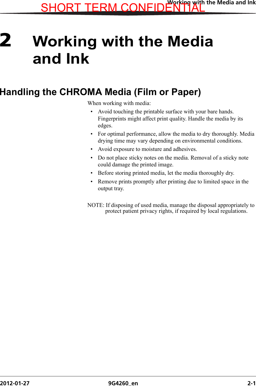 Working with the Media and Ink2012-01-27 9G4260_en 2-12Working with the Media and InkHandling the CHROMA Media (Film or Paper)When working with media:• Avoid touching the printable surface with your bare hands. Fingerprints might affect print quality. Handle the media by its edges.• For optimal performance, allow the media to dry thoroughly. Media drying time may vary depending on environmental conditions.• Avoid exposure to moisture and adhesives.• Do not place sticky notes on the media. Removal of a sticky note could damage the printed image.• Before storing printed media, let the media thoroughly dry. • Remove prints promptly after printing due to limited space in the output tray.NOTE: If disposing of used media, manage the disposal appropriately to protect patient privacy rights, if required by local regulations.SHORT TERM CONFIDENTIAL