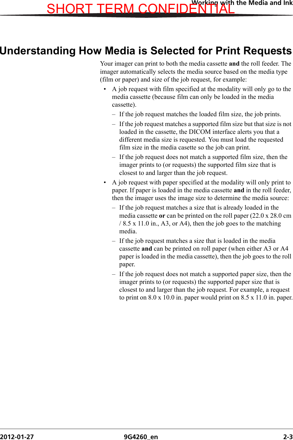 Working with the Media and Ink2012-01-27 9G4260_en 2-3Understanding How Media is Selected for Print RequestsYour imager can print to both the media cassette and the roll feeder. The imager automatically selects the media source based on the media type (film or paper) and size of the job request, for example:• A job request with film specified at the modality will only go to the media cassette (because film can only be loaded in the media cassette).– If the job request matches the loaded film size, the job prints.– If the job request matches a supported film size but that size is not loaded in the cassette, the DICOM interface alerts you that a different media size is requested. You must load the requested film size in the media casette so the job can print.– If the job request does not match a supported film size, then the imager prints to (or requests) the supported film size that is closest to and larger than the job request.• A job request with paper specified at the modality will only print to paper. If paper is loaded in the media cassette and in the roll feeder, then the imager uses the image size to determine the media source:– If the job request matches a size that is already loaded in the media cassette or can be printed on the roll paper (22.0 x 28.0 cm / 8.5 x 11.0 in., A3, or A4), then the job goes to the matching media.– If the job request matches a size that is loaded in the media cassette and can be printed on roll paper (when either A3 or A4 paper is loaded in the media cassette), then the job goes to the roll paper.– If the job request does not match a supported paper size, then the imager prints to (or requests) the supported paper size that is closest to and larger than the job request. For example, a request to print on 8.0 x 10.0 in. paper would print on 8.5 x 11.0 in. paper.SHORT TERM CONFIDENTIAL