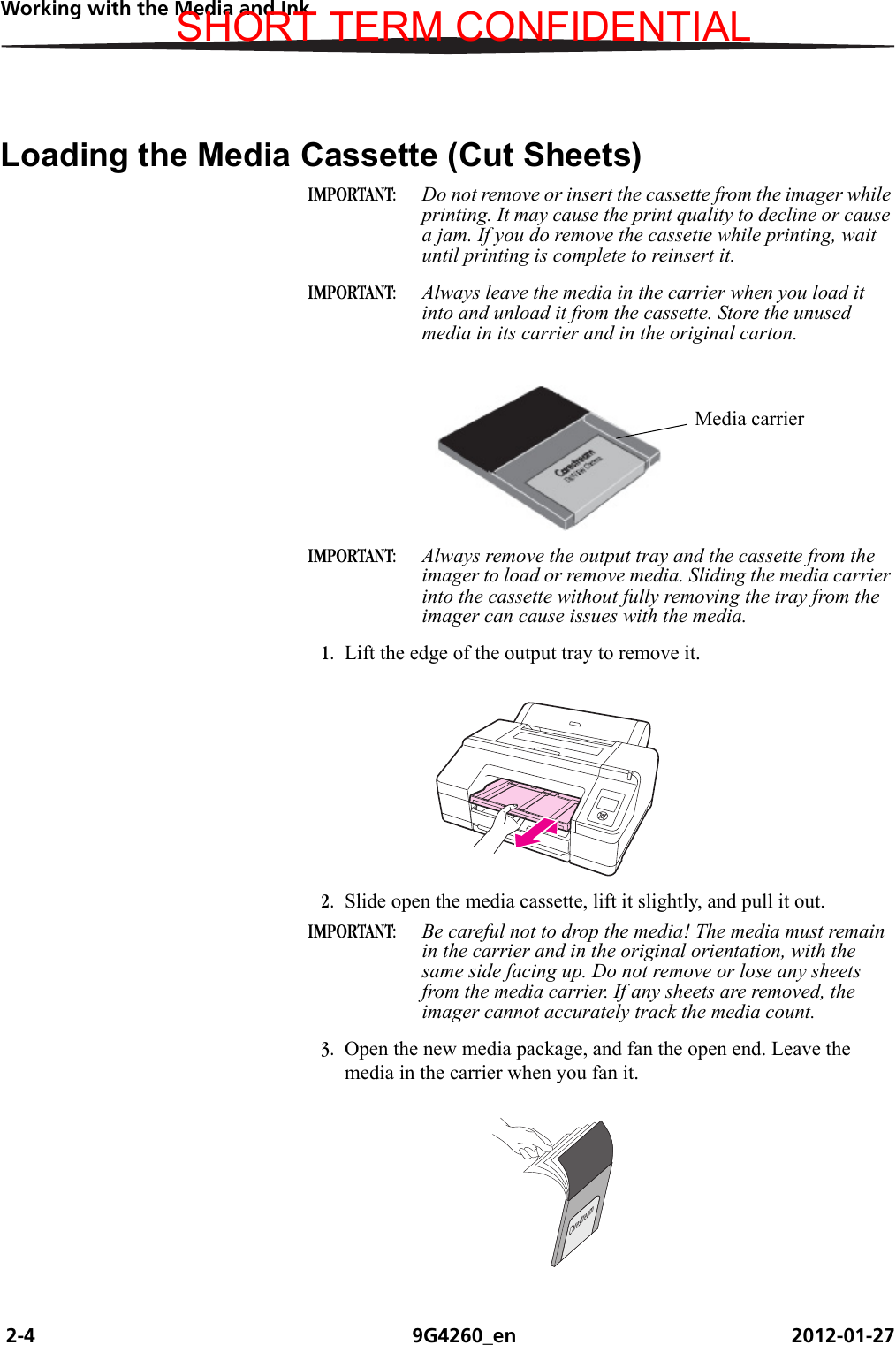  2-4 9G4260_en 2012-01-27Working with the Media and InkLoading the Media Cassette (Cut Sheets)IMPORTANT:  Do not remove or insert the cassette from the imager while printing. It may cause the print quality to decline or cause a jam. If you do remove the cassette while printing, wait until printing is complete to reinsert it. IMPORTANT:  Always leave the media in the carrier when you load it into and unload it from the cassette. Store the unused media in its carrier and in the original carton.IMPORTANT:  Always remove the output tray and the cassette from the imager to load or remove media. Sliding the media carrier into the cassette without fully removing the tray from the imager can cause issues with the media.1. Lift the edge of the output tray to remove it.2. Slide open the media cassette, lift it slightly, and pull it out.IMPORTANT:  Be careful not to drop the media! The media must remain in the carrier and in the original orientation, with the same side facing up. Do not remove or lose any sheets from the media carrier. If any sheets are removed, the imager cannot accurately track the media count.3. Open the new media package, and fan the open end. Leave the media in the carrier when you fan it.Media carrierCarestreamH210_0617ACSHORT TERM CONFIDENTIAL