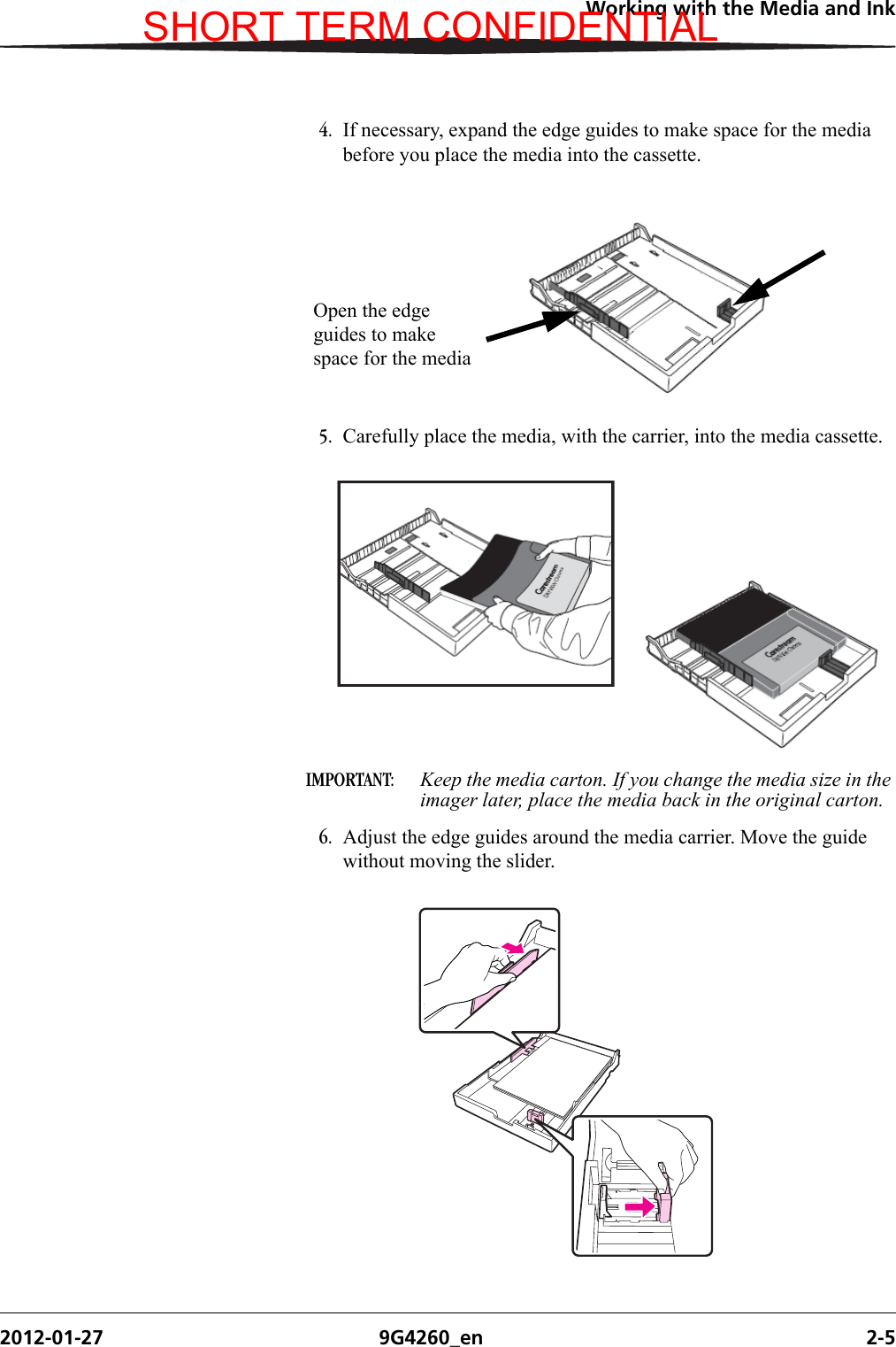 Working with the Media and Ink2012-01-27 9G4260_en 2-54. If necessary, expand the edge guides to make space for the media before you place the media into the cassette.5. Carefully place the media, with the carrier, into the media cassette.IMPORTANT:  Keep the media carton. If you change the media size in the imager later, place the media back in the original carton.6. Adjust the edge guides around the media carrier. Move the guide without moving the slider.Open the edge guides to make space for the mediaSHORT TERM CONFIDENTIAL