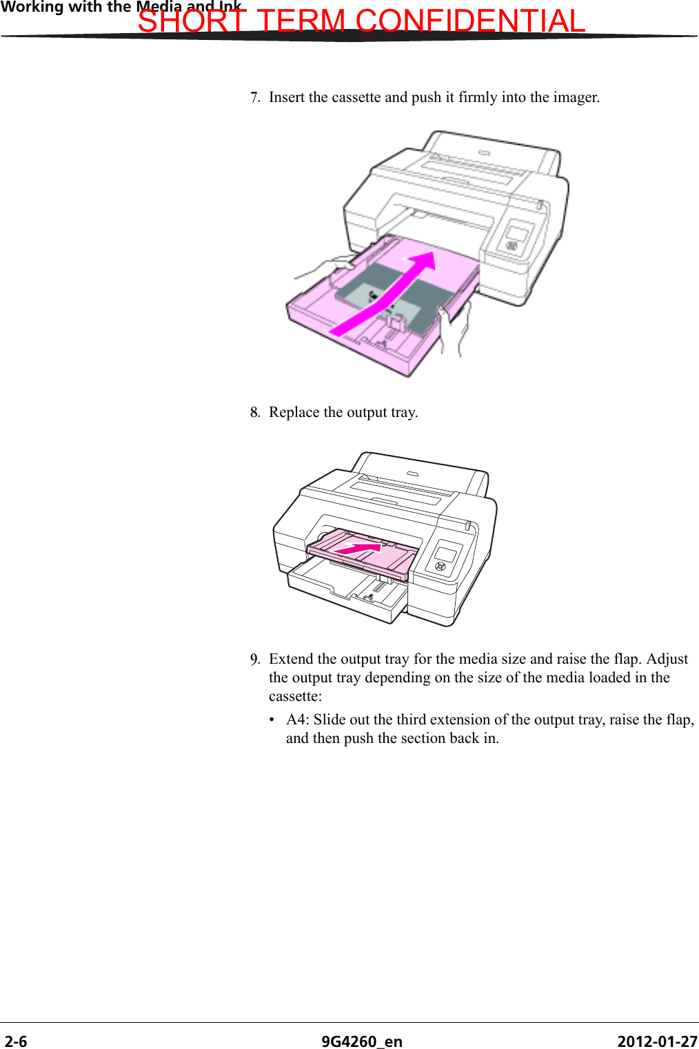  2-6 9G4260_en 2012-01-27Working with the Media and Ink7. Insert the cassette and push it firmly into the imager.8. Replace the output tray.9. Extend the output tray for the media size and raise the flap. Adjust the output tray depending on the size of the media loaded in the cassette:• A4: Slide out the third extension of the output tray, raise the flap, and then push the section back in.SHORT TERM CONFIDENTIAL