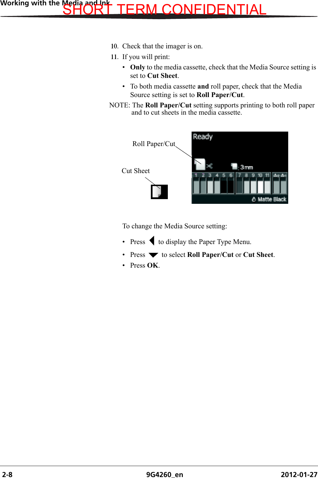  2-8 9G4260_en 2012-01-27Working with the Media and Ink10. Check that the imager is on.11. If you will print:•Only to the media cassette, check that the Media Source setting is set to Cut Sheet.• To both media cassette and roll paper, check that the Media Source setting is set to Roll Paper/Cut.NOTE: The Roll Paper/Cut setting supports printing to both roll paper and to cut sheets in the media cassette. To change the Media Source setting:• Press   to display the Paper Type Menu.• Press   to select Roll Paper/Cut or Cut Sheet.•Press OK. Roll Paper/CutCut SheetSHORT TERM CONFIDENTIAL