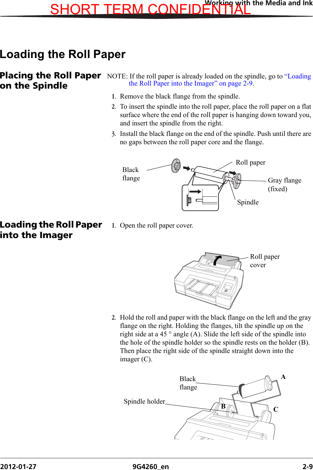 Working with the Media and Ink2012-01-27 9G4260_en 2-9Loading the Roll PaperPlacing the Roll Paper on the SpindleNOTE: If the roll paper is already loaded on the spindle, go to “Loading the Roll Paper into the Imager” on page 2-9.1. Remove the black flange from the spindle. 2. To insert the spindle into the roll paper, place the roll paper on a flat surface where the end of the roll paper is hanging down toward you, and insert the spindle from the right.3. Install the black flange on the end of the spindle. Push until there are no gaps between the roll paper core and the flange.Loading the Roll Paper into the Imager1. Open the roll paper cover.2. Hold the roll and paper with the black flange on the left and the gray flange on the right. Holding the flanges, tilt the spindle up on the right side at a 45 ° angle (A). Slide the left side of the spindle into the hole of the spindle holder so the spindle rests on the holder (B). Then place the right side of the spindle straight down into the imager (C). Black flange Gray flange (fixed)SpindleRoll paperRoll paper coverH210_0851BABlack flangeBCSpindle holderASHORT TERM CONFIDENTIAL