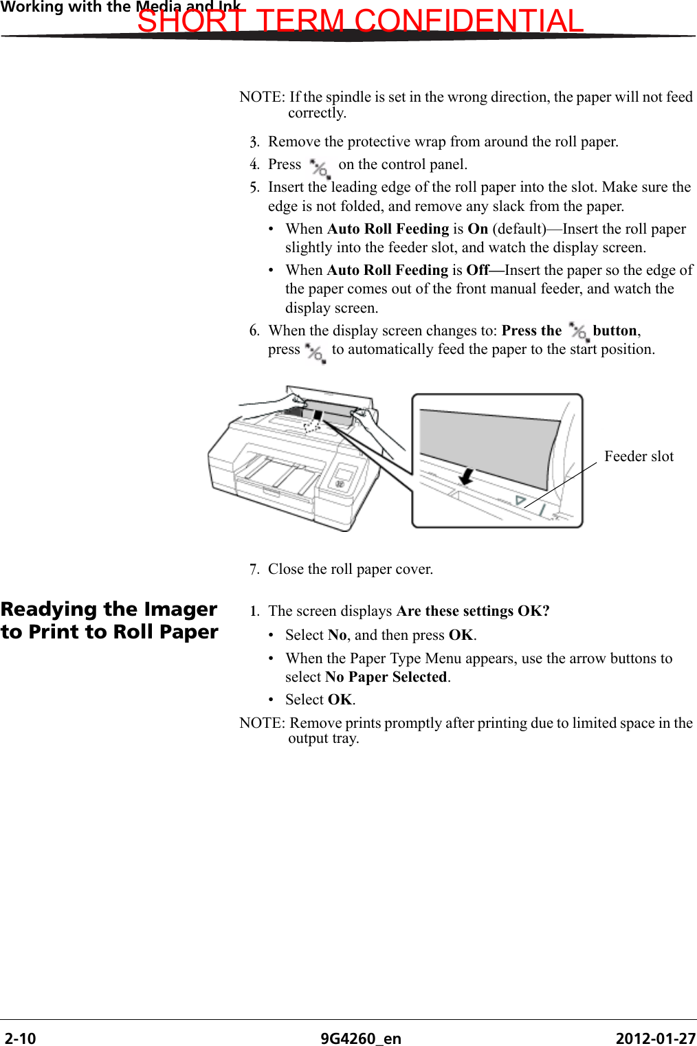  2-10 9G4260_en 2012-01-27Working with the Media and InkNOTE: If the spindle is set in the wrong direction, the paper will not feed correctly.3. Remove the protective wrap from around the roll paper.4. Press  on the control panel.5. Insert the leading edge of the roll paper into the slot. Make sure the edge is not folded, and remove any slack from the paper.• When Auto Roll Feeding is On (default)—Insert the roll paper slightly into the feeder slot, and watch the display screen. • When Auto Roll Feeding is Off—Insert the paper so the edge of the paper comes out of the front manual feeder, and watch the display screen.6. When the display screen changes to: Press the  button, press  to automatically feed the paper to the start position.7. Close the roll paper cover.Readying the Imager to Print to Roll Paper1. The screen displays Are these settings OK? • Select No, and then press OK.• When the Paper Type Menu appears, use the arrow buttons to select No Paper Selected.• Select OK.NOTE: Remove prints promptly after printing due to limited space in the output tray.Feeder slotSHORT TERM CONFIDENTIAL