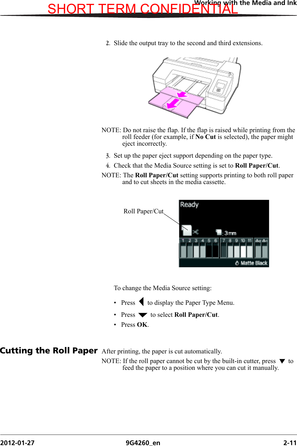 Working with the Media and Ink2012-01-27 9G4260_en 2-112. Slide the output tray to the second and third extensions.NOTE: Do not raise the flap. If the flap is raised while printing from the roll feeder (for example, if No Cut is selected), the paper might eject incorrectly.3. Set up the paper eject support depending on the paper type.4. Check that the Media Source setting is set to Roll Paper/Cut.NOTE: The Roll Paper/Cut setting supports printing to both roll paper and to cut sheets in the media cassette. To change the Media Source setting:• Press   to display the Paper Type Menu.• Press   to select Roll Paper/Cut.• Press OK. Cutting the Roll Paper After printing, the paper is cut automatically.NOTE: If the roll paper cannot be cut by the built-in cutter, press   to feed the paper to a position where you can cut it manually.Roll Paper/CutSHORT TERM CONFIDENTIAL