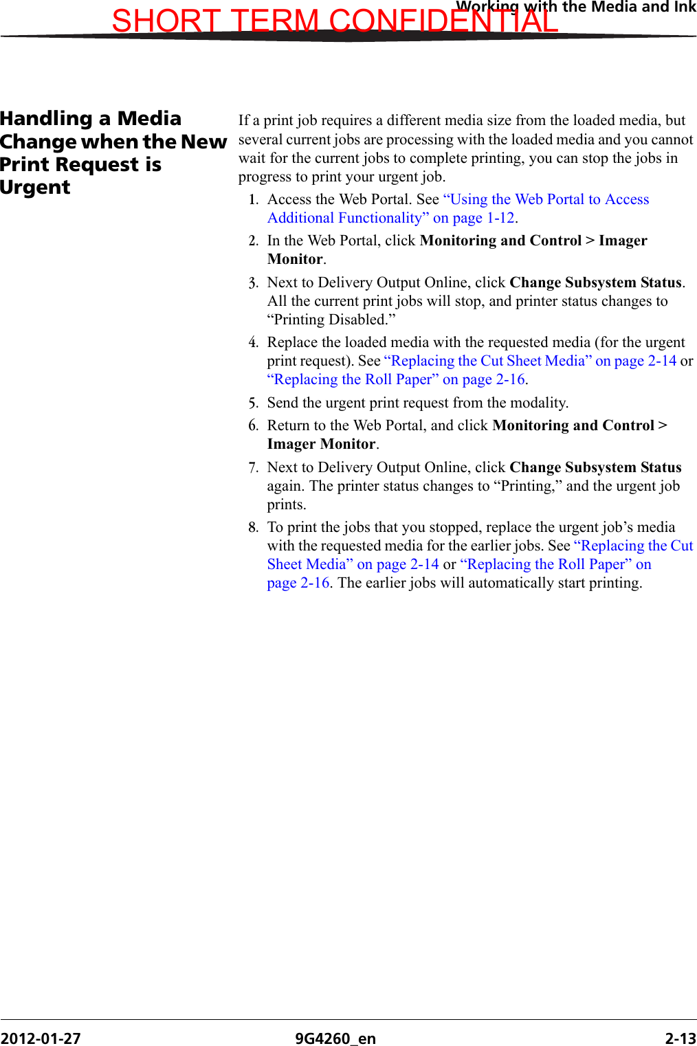 Working with the Media and Ink2012-01-27 9G4260_en 2-13Handling a Media Change when the New Print Request is UrgentIf a print job requires a different media size from the loaded media, but several current jobs are processing with the loaded media and you cannot wait for the current jobs to complete printing, you can stop the jobs in progress to print your urgent job.1. Access the Web Portal. See “Using the Web Portal to Access Additional Functionality” on page 1-12.2. In the Web Portal, click Monitoring and Control &gt; Imager Monitor.3. Next to Delivery Output Online, click Change Subsystem Status. All the current print jobs will stop, and printer status changes to “Printing Disabled.” 4. Replace the loaded media with the requested media (for the urgent print request). See “Replacing the Cut Sheet Media” on page 2-14 or “Replacing the Roll Paper” on page 2-16.5. Send the urgent print request from the modality.6. Return to the Web Portal, and click Monitoring and Control &gt; Imager Monitor.7. Next to Delivery Output Online, click Change Subsystem Status again. The printer status changes to “Printing,” and the urgent job prints.8. To print the jobs that you stopped, replace the urgent job’s media with the requested media for the earlier jobs. See “Replacing the Cut Sheet Media” on page 2-14 or “Replacing the Roll Paper” on page 2-16. The earlier jobs will automatically start printing.SHORT TERM CONFIDENTIAL