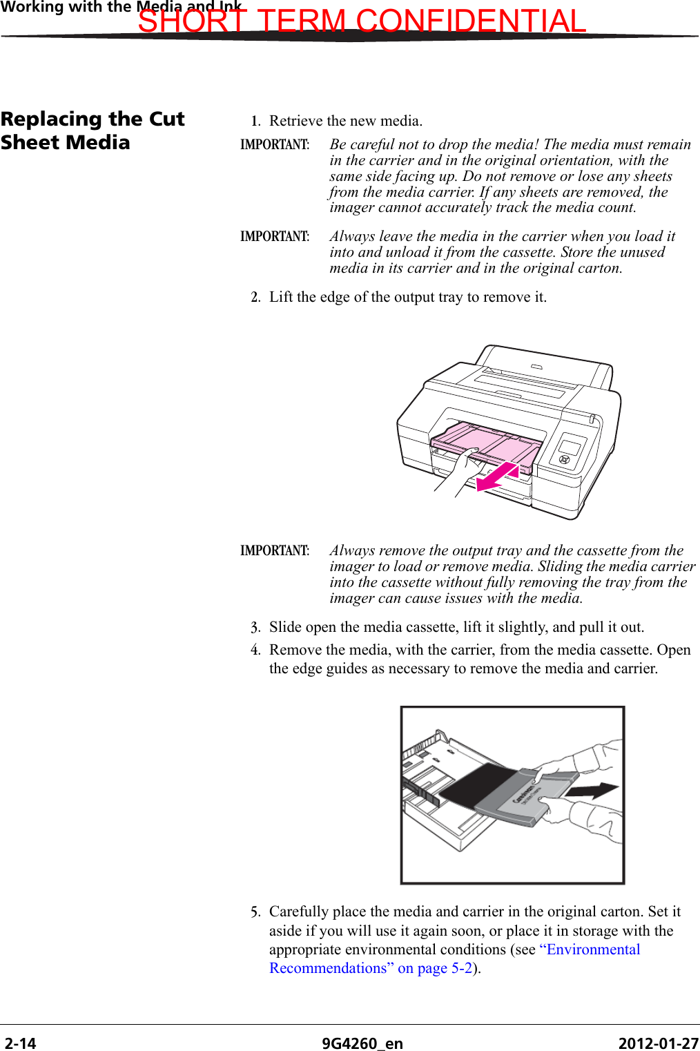  2-14 9G4260_en 2012-01-27Working with the Media and InkReplacing the Cut Sheet Media1. Retrieve the new media.IMPORTANT:  Be careful not to drop the media! The media must remain in the carrier and in the original orientation, with the same side facing up. Do not remove or lose any sheets from the media carrier. If any sheets are removed, the imager cannot accurately track the media count.IMPORTANT:  Always leave the media in the carrier when you load it into and unload it from the cassette. Store the unused media in its carrier and in the original carton.2. Lift the edge of the output tray to remove it.IMPORTANT:  Always remove the output tray and the cassette from the imager to load or remove media. Sliding the media carrier into the cassette without fully removing the tray from the imager can cause issues with the media.3. Slide open the media cassette, lift it slightly, and pull it out.4. Remove the media, with the carrier, from the media cassette. Open the edge guides as necessary to remove the media and carrier.5. Carefully place the media and carrier in the original carton. Set it aside if you will use it again soon, or place it in storage with the appropriate environmental conditions (see “Environmental Recommendations” on page 5-2).SHORT TERM CONFIDENTIAL