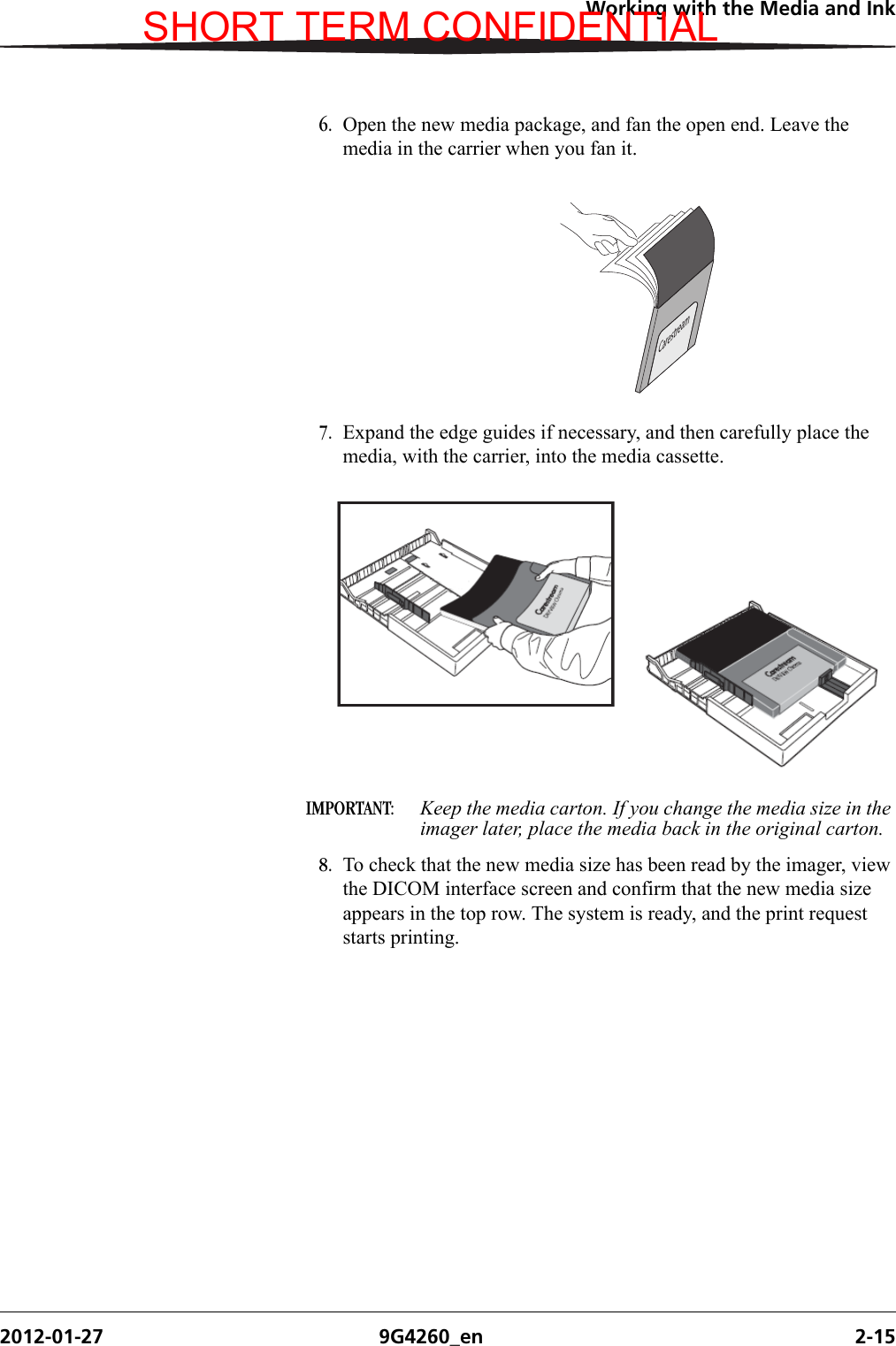 Working with the Media and Ink2012-01-27 9G4260_en 2-156. Open the new media package, and fan the open end. Leave the media in the carrier when you fan it.7. Expand the edge guides if necessary, and then carefully place the media, with the carrier, into the media cassette.IMPORTANT:  Keep the media carton. If you change the media size in the imager later, place the media back in the original carton.8. To check that the new media size has been read by the imager, view the DICOM interface screen and confirm that the new media size appears in the top row. The system is ready, and the print request starts printing.CarestreamH210_0617ACSHORT TERM CONFIDENTIAL