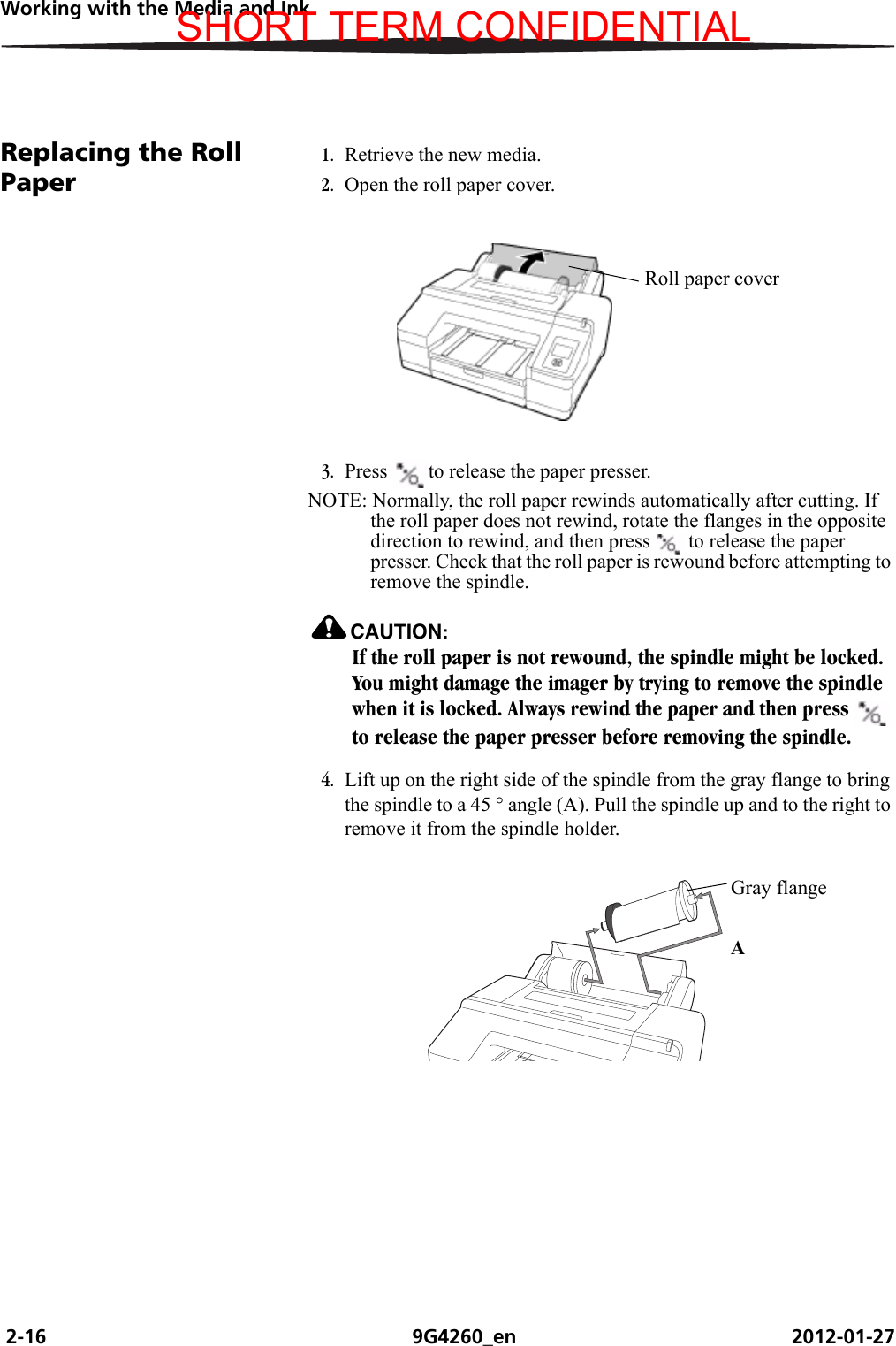  2-16 9G4260_en 2012-01-27Working with the Media and InkReplacing the Roll Paper 1. Retrieve the new media.2. Open the roll paper cover.3. Press  to release the paper presser. NOTE: Normally, the roll paper rewinds automatically after cutting. If the roll paper does not rewind, rotate the flanges in the opposite direction to rewind, and then press  to release the paper presser. Check that the roll paper is rewound before attempting to remove the spindle.CAUTION:If the roll paper is not rewound, the spindle might be locked. You might damage the imager by trying to remove the spindle when it is locked. Always rewind the paper and then press   to release the paper presser before removing the spindle.4. Lift up on the right side of the spindle from the gray flange to bring the spindle to a 45 ° angle (A). Pull the spindle up and to the right to remove it from the spindle holder.Roll paper coverH210_0852BAAGray flangeSHORT TERM CONFIDENTIAL