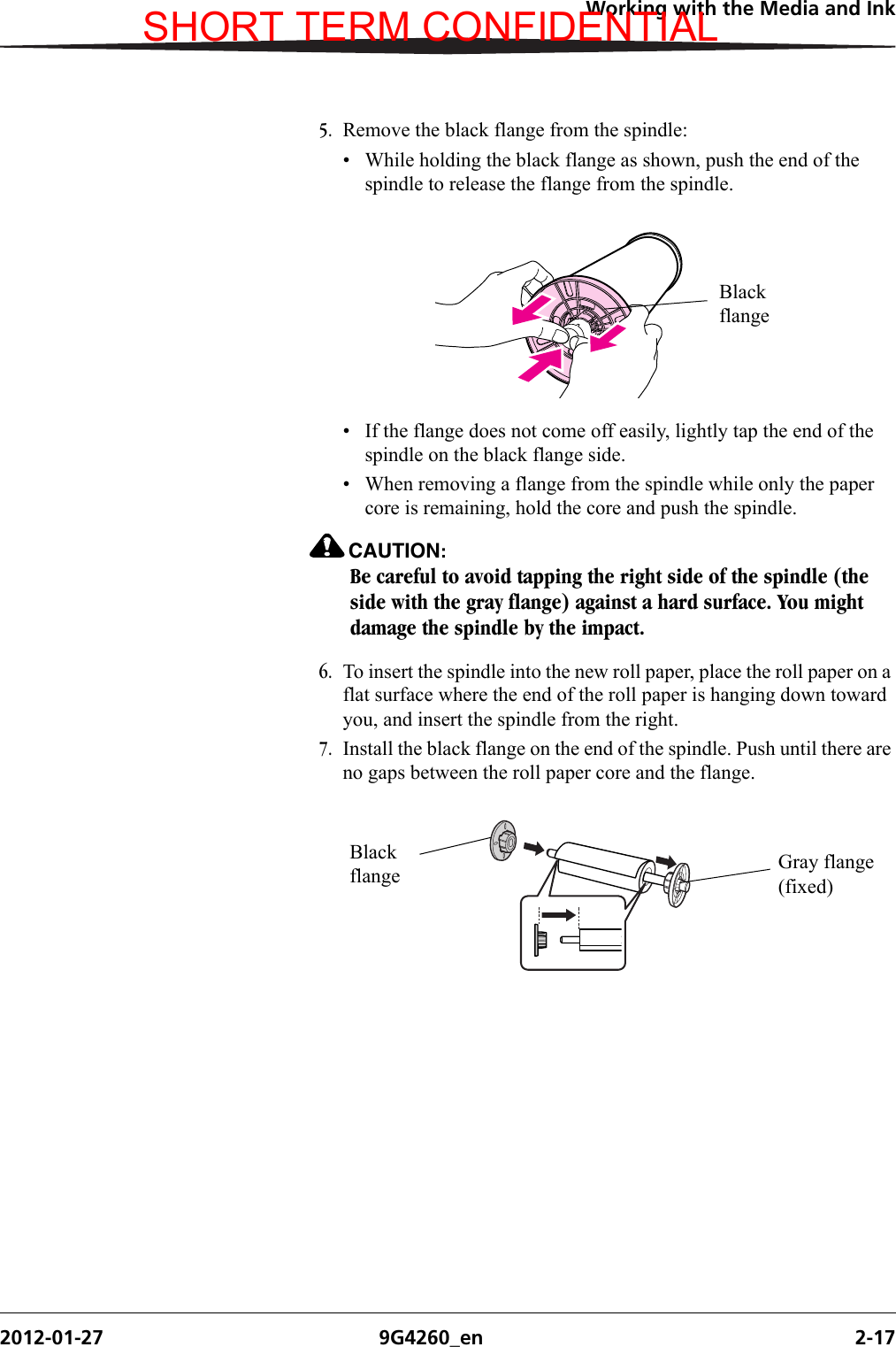 Working with the Media and Ink2012-01-27 9G4260_en 2-175. Remove the black flange from the spindle:• While holding the black flange as shown, push the end of the spindle to release the flange from the spindle.• If the flange does not come off easily, lightly tap the end of the spindle on the black flange side.• When removing a flange from the spindle while only the paper core is remaining, hold the core and push the spindle.CAUTION:Be careful to avoid tapping the right side of the spindle (the side with the gray flange) against a hard surface. You might damage the spindle by the impact.6. To insert the spindle into the new roll paper, place the roll paper on a flat surface where the end of the roll paper is hanging down toward you, and insert the spindle from the right.7. Install the black flange on the end of the spindle. Push until there are no gaps between the roll paper core and the flange.Black flangeBlack flange Gray flange (fixed)SHORT TERM CONFIDENTIAL
