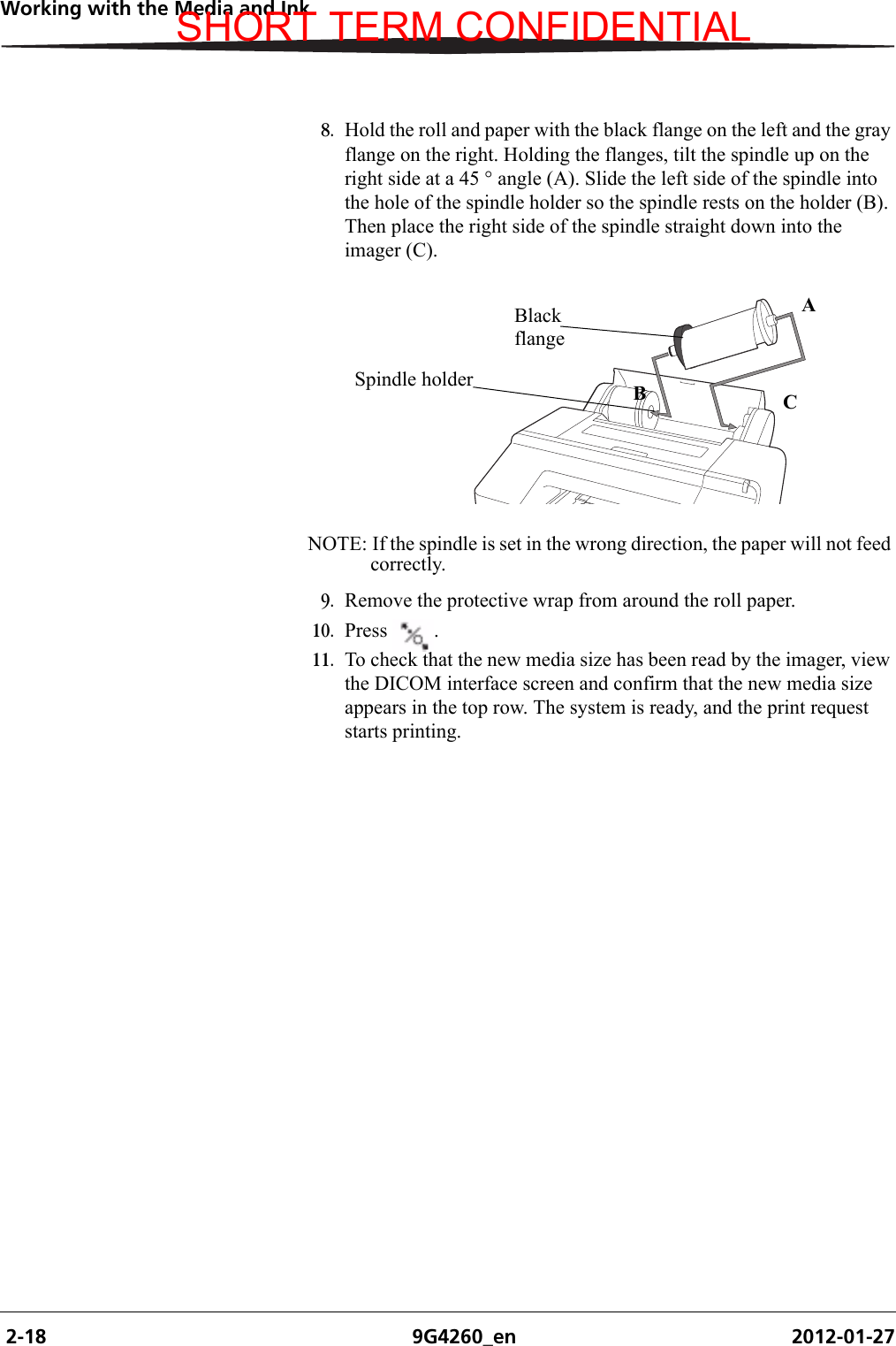 2-18 9G4260_en 2012-01-27Working with the Media and Ink8. Hold the roll and paper with the black flange on the left and the gray flange on the right. Holding the flanges, tilt the spindle up on the right side at a 45 ° angle (A). Slide the left side of the spindle into the hole of the spindle holder so the spindle rests on the holder (B). Then place the right side of the spindle straight down into the imager (C). NOTE: If the spindle is set in the wrong direction, the paper will not feed correctly.9. Remove the protective wrap from around the roll paper.10. Press .11. To check that the new media size has been read by the imager, view the DICOM interface screen and confirm that the new media size appears in the top row. The system is ready, and the print request starts printing.H210_0851BABlack flangeBCSpindle holderASHORT TERM CONFIDENTIAL