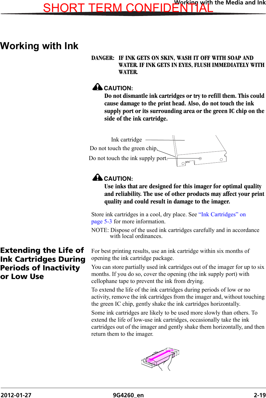 Working with the Media and Ink2012-01-27 9G4260_en 2-19Working with InkDANGER:  IF INK GETS ON SKIN, WASH IT OFF WITH SOAP AND WATER. IF INK GETS IN EYES, FLUSH IMMEDIATELY WITH WATER.CAUTION:Do not dismantle ink cartridges or try to refill them. This could cause damage to the print head. Also, do not touch the ink supply port or its surrounding area or the green IC chip on the side of the ink cartridge.CAUTION:Use inks that are designed for this imager for optimal quality and reliability. The use of other products may affect your print quality and could result in damage to the imager.Store ink cartridges in a cool, dry place. See “Ink Cartridges” on page 5-3 for more information.NOTE: Dispose of the used ink cartridges carefully and in accordance with local ordinances.Extending the Life of Ink Cartridges During Periods of Inactivity or Low UseFor best printing results, use an ink cartridge within six months of opening the ink cartridge package.You can store partially used ink cartridges out of the imager for up to six months. If you do so, cover the opening (the ink supply port) with cellophane tape to prevent the ink from drying.To extend the life of the ink cartridges during periods of low or no activity, remove the ink cartridges from the imager and, without touching the green IC chip, gently shake the ink cartridges horizontally.Some ink cartridges are likely to be used more slowly than others. To extend the life of low-use ink cartridges, occasionally take the ink cartridges out of the imager and gently shake them horizontally, and then return them to the imager.Ink cartridgeDo not touch the ink supply port.Do not touch the green chip.SHORT TERM CONFIDENTIAL
