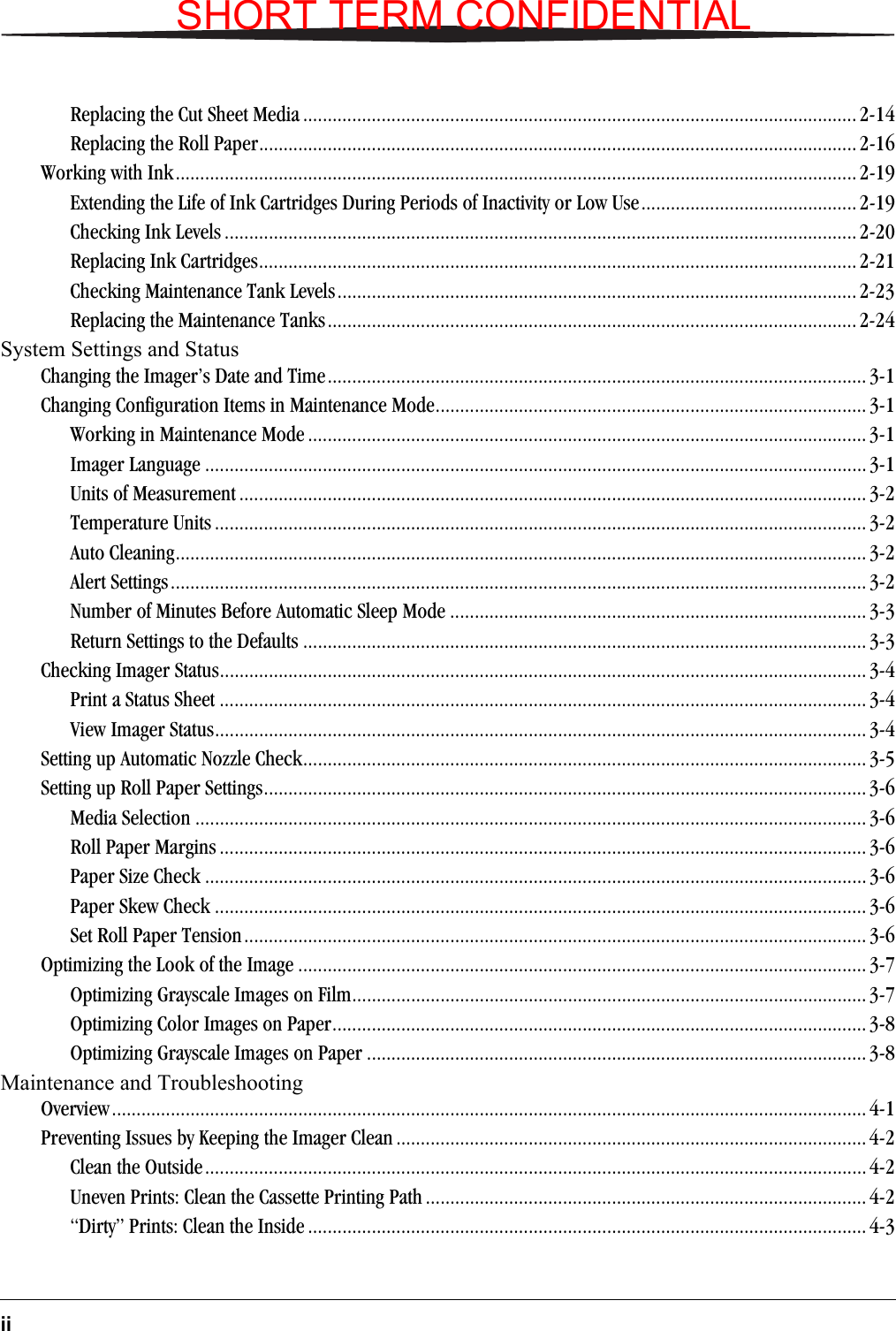 iiReplacing the Cut Sheet Media ................................................................................................................. 2-14Replacing the Roll Paper.......................................................................................................................... 2-16Working with Ink........................................................................................................................................... 2-19Extending the Life of Ink Cartridges During Periods of Inactivity or Low Use............................................ 2-19Checking Ink Levels ................................................................................................................................. 2-20Replacing Ink Cartridges.......................................................................................................................... 2-21Checking Maintenance Tank Levels.......................................................................................................... 2-23Replacing the Maintenance Tanks............................................................................................................ 2-24System Settings and Status Changing the Imager’s Date and Time.............................................................................................................. 3-1Changing Configuration Items in Maintenance Mode........................................................................................ 3-1Working in Maintenance Mode .................................................................................................................. 3-1Imager Language ....................................................................................................................................... 3-1Units of Measurement ................................................................................................................................ 3-2Temperature Units ..................................................................................................................................... 3-2Auto Cleaning............................................................................................................................................. 3-2Alert Settings.............................................................................................................................................. 3-2Number of Minutes Before Automatic Sleep Mode ..................................................................................... 3-3Return Settings to the Defaults ................................................................................................................... 3-3Checking Imager Status.................................................................................................................................... 3-4Print a Status Sheet .................................................................................................................................... 3-4View Imager Status..................................................................................................................................... 3-4Setting up Automatic Nozzle Check................................................................................................................... 3-5Setting up Roll Paper Settings........................................................................................................................... 3-6Media Selection ......................................................................................................................................... 3-6Roll Paper Margins .................................................................................................................................... 3-6Paper Size Check .......................................................................................................................................3-6Paper Skew Check ..................................................................................................................................... 3-6Set Roll Paper Tension............................................................................................................................... 3-6Optimizing the Look of the Image .................................................................................................................... 3-7Optimizing Grayscale Images on Film......................................................................................................... 3-7Optimizing Color Images on Paper............................................................................................................. 3-8Optimizing Grayscale Images on Paper ...................................................................................................... 3-8Maintenance and Troubleshooting Overview.......................................................................................................................................................... 4-1Preventing Issues by Keeping the Imager Clean ................................................................................................ 4-2Clean the Outside.......................................................................................................................................4-2Uneven Prints: Clean the Cassette Printing Path .......................................................................................... 4-2“Dirty” Prints: Clean the Inside .................................................................................................................. 4-3SHORT TERM CONFIDENTIAL