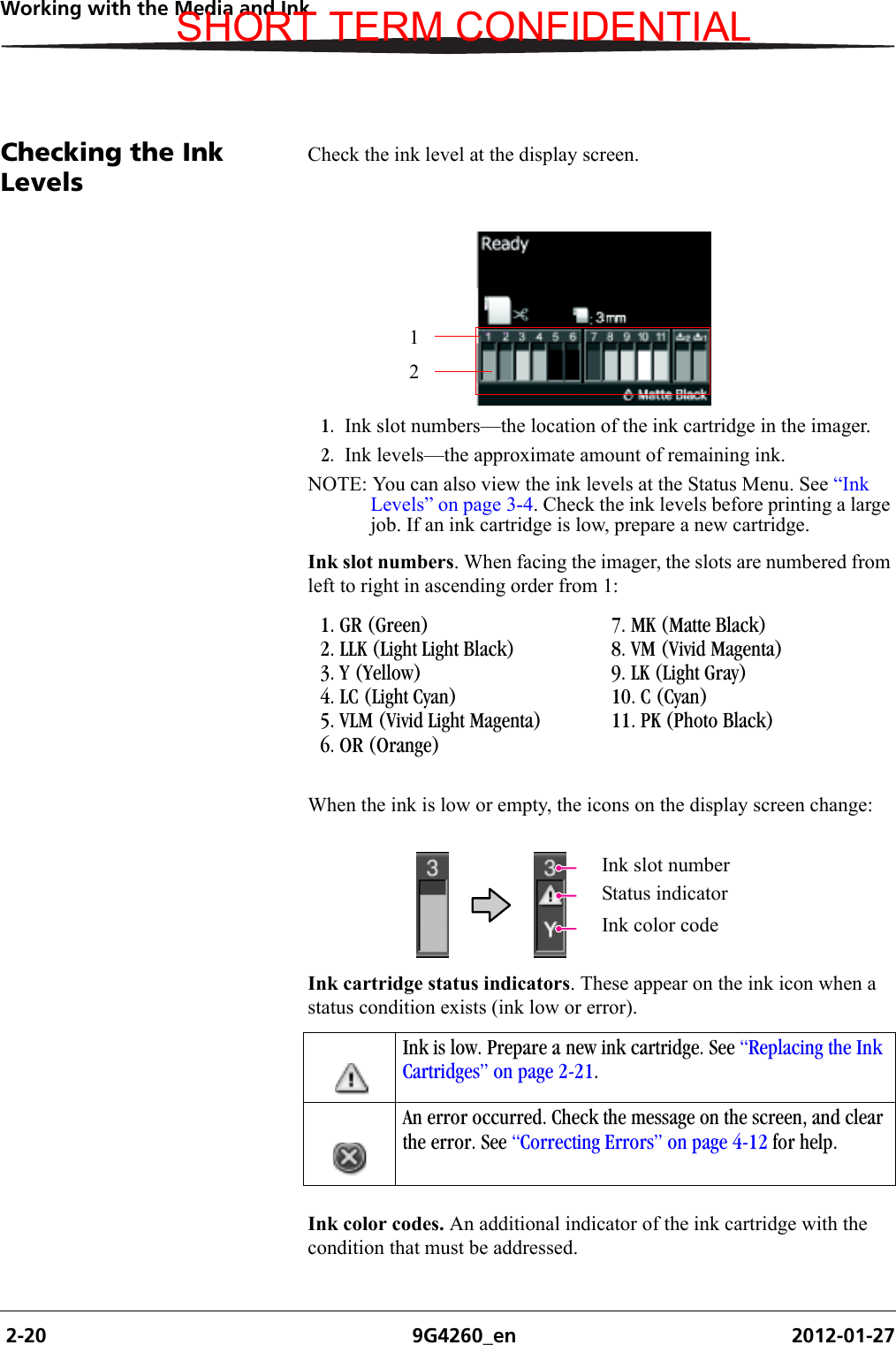  2-20 9G4260_en 2012-01-27Working with the Media and InkChecking the Ink LevelsCheck the ink level at the display screen.1. Ink slot numbers—the location of the ink cartridge in the imager. 2. Ink levels—the approximate amount of remaining ink. NOTE: You can also view the ink levels at the Status Menu. See “Ink Levels” on page 3-4. Check the ink levels before printing a large job. If an ink cartridge is low, prepare a new cartridge.Ink slot numbers. When facing the imager, the slots are numbered from left to right in ascending order from 1:When the ink is low or empty, the icons on the display screen change:Ink cartridge status indicators. These appear on the ink icon when a status condition exists (ink low or error).Ink color codes. An additional indicator of the ink cartridge with the condition that must be addressed.121. GR (Green)2. LLK (Light Light Black)3. Y (Yellow)4. LC (Light Cyan)5. VLM (Vivid Light Magenta)6. OR (Orange)7. MK (Matte Black)8. VM (Vivid Magenta)9. LK (Light Gray)10. C (Cyan)11. PK (Photo Black)Ink slot numberStatus indicatorInk color codeInk is low. Prepare a new ink cartridge. See “Replacing the Ink Cartridges” on page 2-21.An error occurred. Check the message on the screen, and clear the error. See “Correcting Errors” on page 4-12 for help.SHORT TERM CONFIDENTIAL