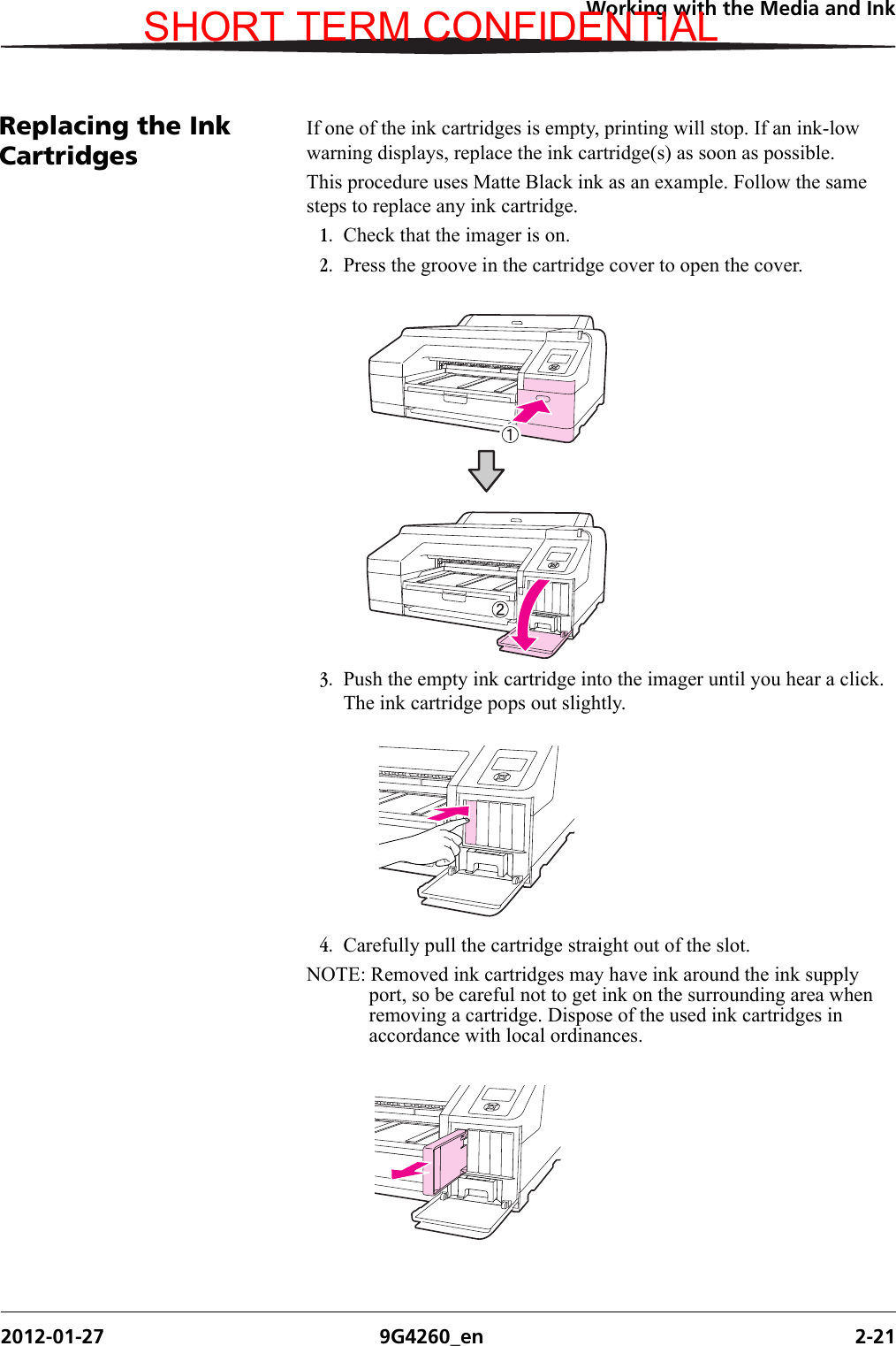 Working with the Media and Ink2012-01-27 9G4260_en 2-21Replacing the Ink CartridgesIf one of the ink cartridges is empty, printing will stop. If an ink-low warning displays, replace the ink cartridge(s) as soon as possible.This procedure uses Matte Black ink as an example. Follow the same steps to replace any ink cartridge.1. Check that the imager is on.2. Press the groove in the cartridge cover to open the cover.3. Push the empty ink cartridge into the imager until you hear a click. The ink cartridge pops out slightly.4. Carefully pull the cartridge straight out of the slot.NOTE: Removed ink cartridges may have ink around the ink supply port, so be careful not to get ink on the surrounding area when removing a cartridge. Dispose of the used ink cartridges in accordance with local ordinances.SHORT TERM CONFIDENTIAL