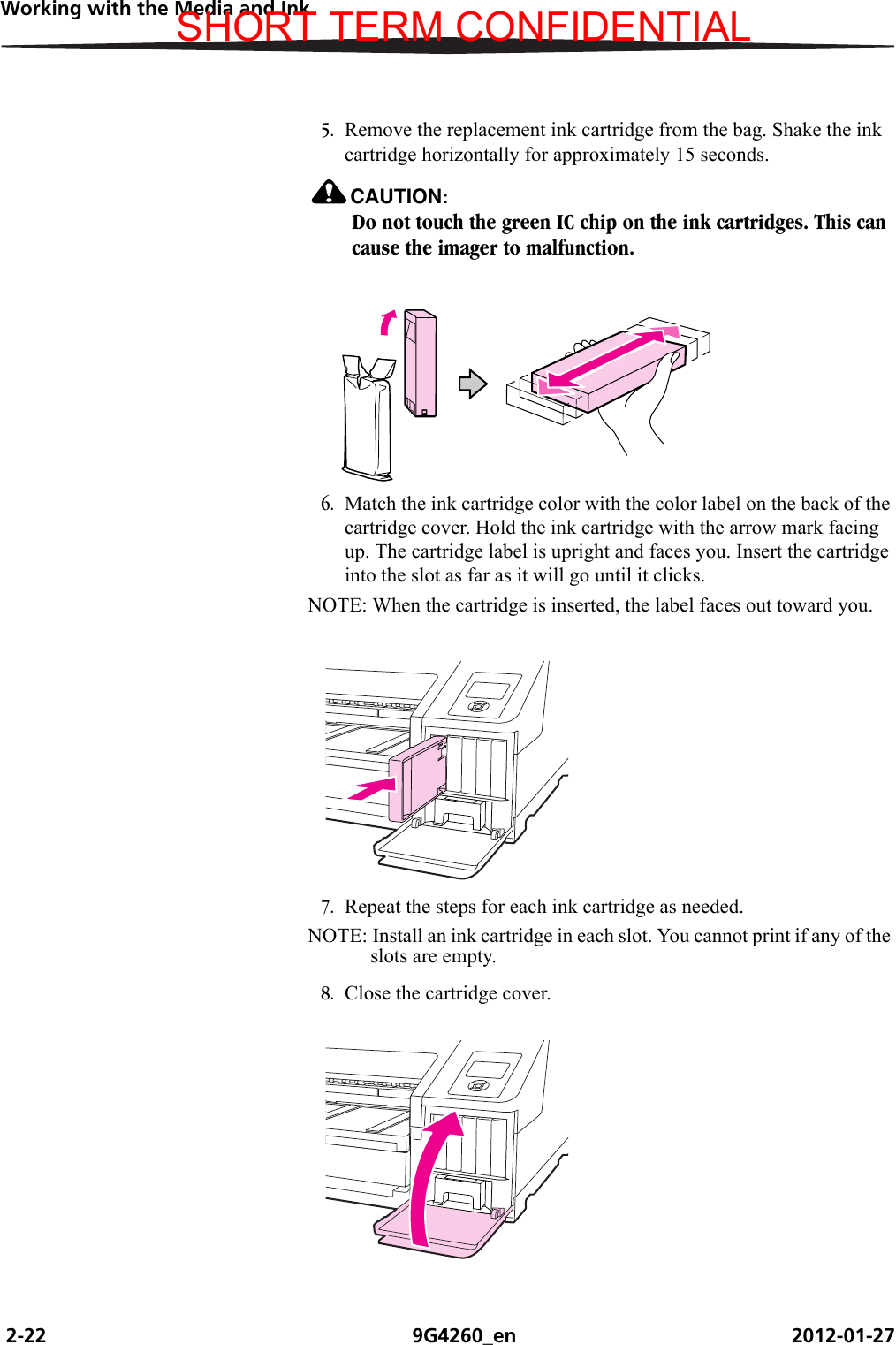  2-22 9G4260_en 2012-01-27Working with the Media and Ink5. Remove the replacement ink cartridge from the bag. Shake the ink cartridge horizontally for approximately 15 seconds.CAUTION:Do not touch the green IC chip on the ink cartridges. This can cause the imager to malfunction.6. Match the ink cartridge color with the color label on the back of the cartridge cover. Hold the ink cartridge with the arrow mark facing up. The cartridge label is upright and faces you. Insert the cartridge into the slot as far as it will go until it clicks. NOTE: When the cartridge is inserted, the label faces out toward you.7. Repeat the steps for each ink cartridge as needed.NOTE: Install an ink cartridge in each slot. You cannot print if any of the slots are empty.8. Close the cartridge cover.SHORT TERM CONFIDENTIAL