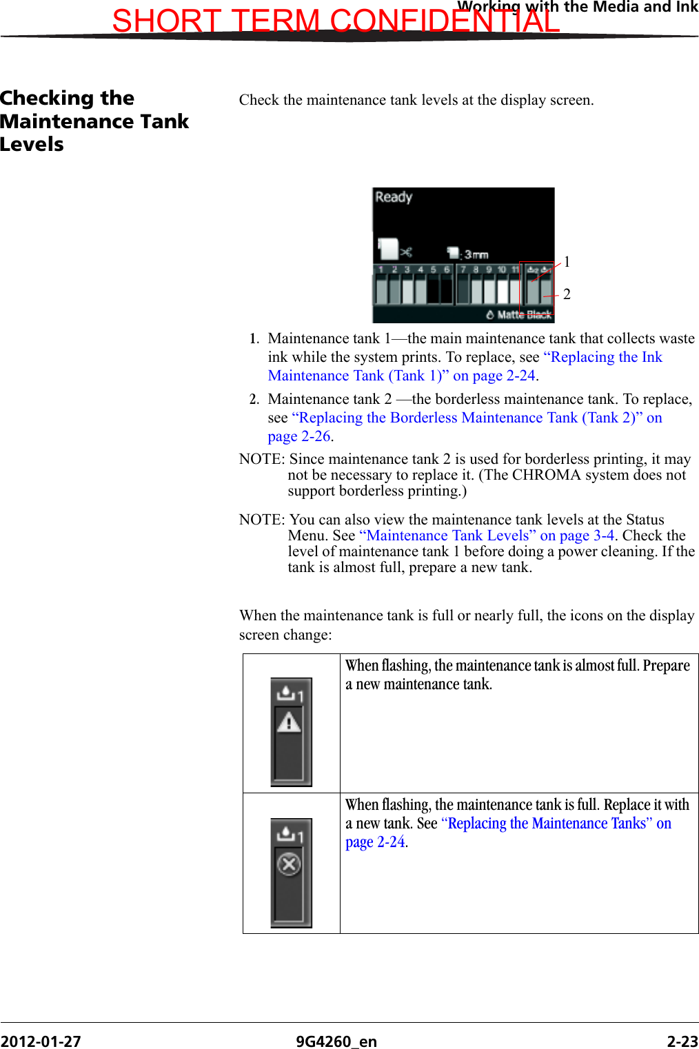 Working with the Media and Ink2012-01-27 9G4260_en 2-23Checking the Maintenance Tank LevelsCheck the maintenance tank levels at the display screen.1. Maintenance tank 1—the main maintenance tank that collects waste ink while the system prints. To replace, see “Replacing the Ink Maintenance Tank (Tank 1)” on page 2-24.2. Maintenance tank 2 —the borderless maintenance tank. To replace, see “Replacing the Borderless Maintenance Tank (Tank 2)” on page 2-26.NOTE: Since maintenance tank 2 is used for borderless printing, it may not be necessary to replace it. (The CHROMA system does not support borderless printing.)NOTE: You can also view the maintenance tank levels at the Status Menu. See “Maintenance Tank Levels” on page 3-4. Check the level of maintenance tank 1 before doing a power cleaning. If the tank is almost full, prepare a new tank.When the maintenance tank is full or nearly full, the icons on the display screen change:12When flashing, the maintenance tank is almost full. Prepare a new maintenance tank. When flashing, the maintenance tank is full. Replace it with a new tank. See “Replacing the Maintenance Tanks” on page 2-24.SHORT TERM CONFIDENTIAL