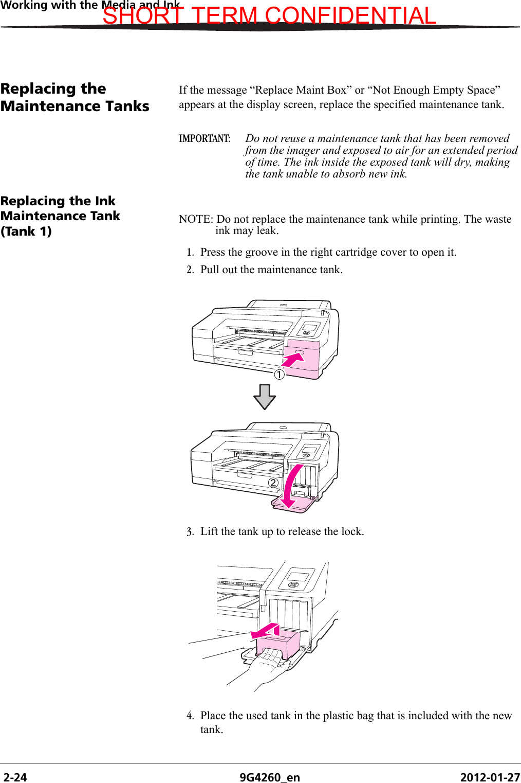  2-24 9G4260_en 2012-01-27Working with the Media and InkReplacing the Maintenance TanksIf the message “Replace Maint Box” or “Not Enough Empty Space” appears at the display screen, replace the specified maintenance tank.IMPORTANT:  Do not reuse a maintenance tank that has been removed from the imager and exposed to air for an extended period of time. The ink inside the exposed tank will dry, making the tank unable to absorb new ink.Replacing the Ink Maintenance Tank (Tank 1)NOTE: Do not replace the maintenance tank while printing. The waste ink may leak.1. Press the groove in the right cartridge cover to open it.2. Pull out the maintenance tank. 3. Lift the tank up to release the lock.4. Place the used tank in the plastic bag that is included with the new tank. SHORT TERM CONFIDENTIAL