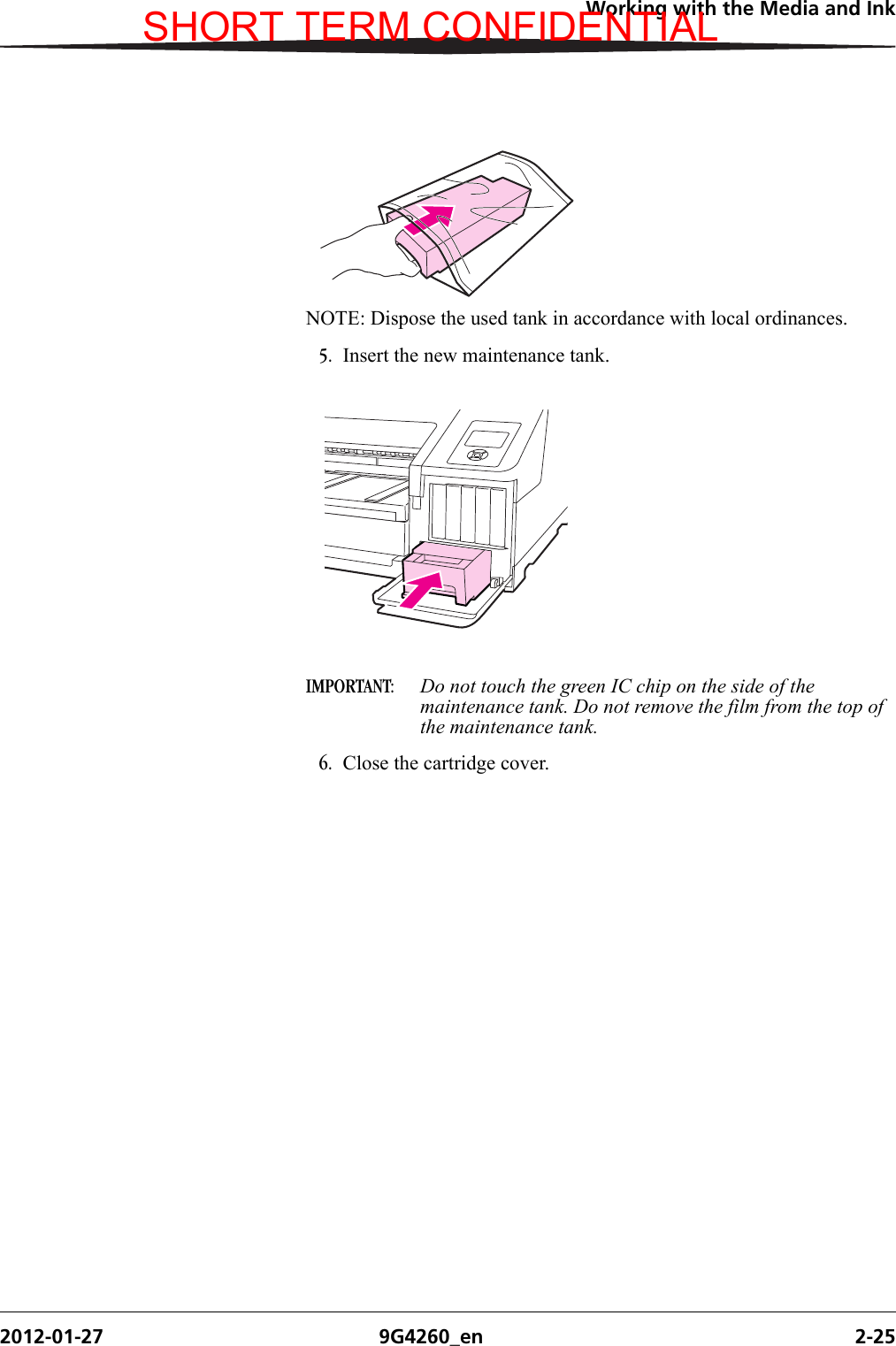 Working with the Media and Ink2012-01-27 9G4260_en 2-25NOTE: Dispose the used tank in accordance with local ordinances.5. Insert the new maintenance tank.IMPORTANT:  Do not touch the green IC chip on the side of the maintenance tank. Do not remove the film from the top of the maintenance tank.6. Close the cartridge cover.SHORT TERM CONFIDENTIAL