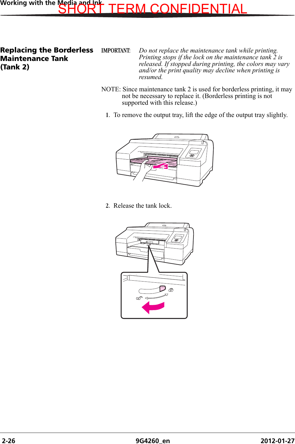  2-26 9G4260_en 2012-01-27Working with the Media and InkReplacing the Borderless Maintenance Tank (Tank 2)IMPORTANT:  Do not replace the maintenance tank while printing. Printing stops if the lock on the maintenance tank 2 is released. If stopped during printing, the colors may vary and/or the print quality may decline when printing is resumed.NOTE: Since maintenance tank 2 is used for borderless printing, it may not be necessary to replace it. (Borderless printing is not supported with this release.)1. To remove the output tray, lift the edge of the output tray slightly.2. Release the tank lock.SHORT TERM CONFIDENTIAL