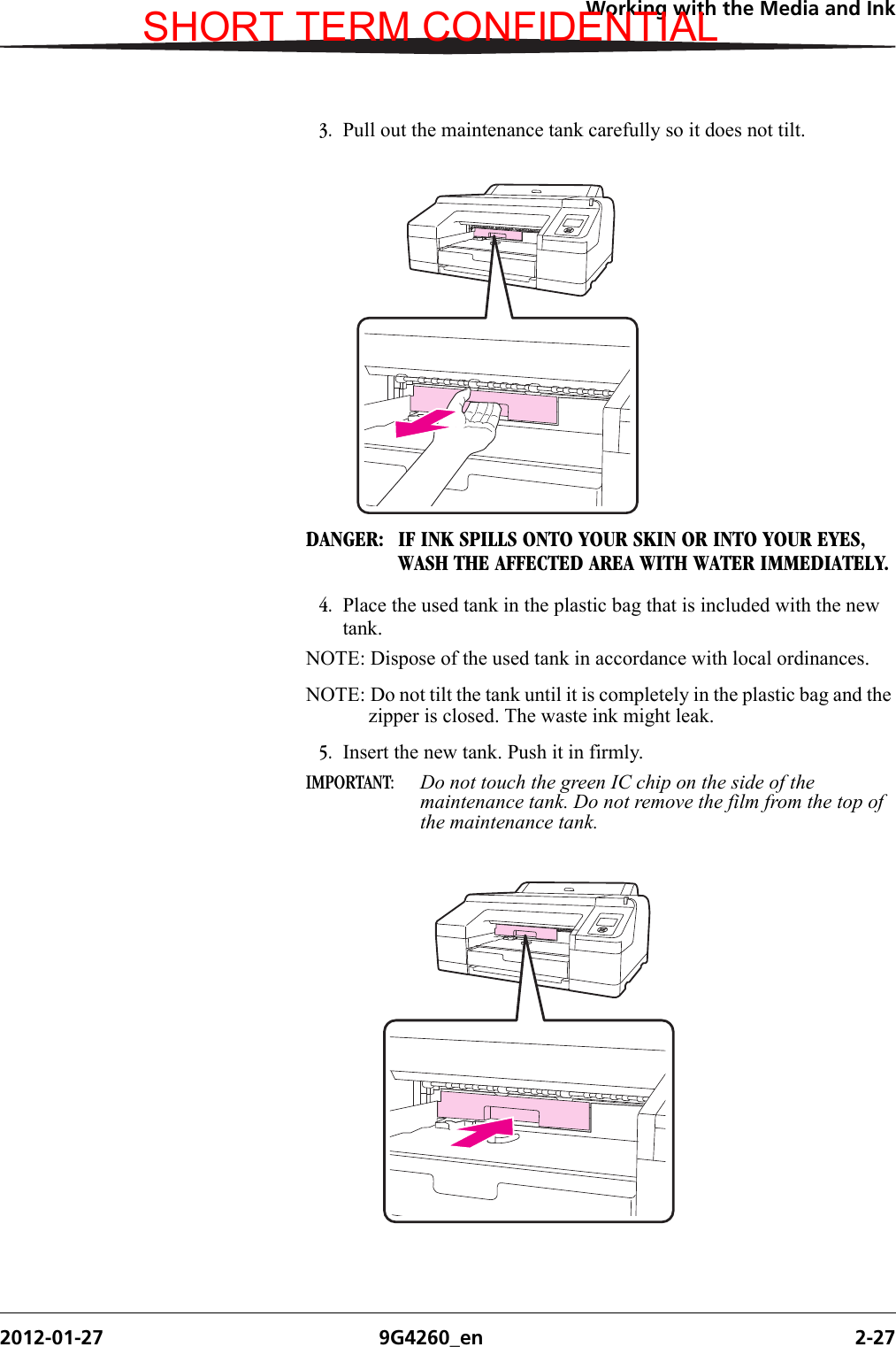 Working with the Media and Ink2012-01-27 9G4260_en 2-273. Pull out the maintenance tank carefully so it does not tilt.DANGER:  IF INK SPILLS ONTO YOUR SKIN OR INTO YOUR EYES, WASH THE AFFECTED AREA WITH WATER IMMEDIATELY.4. Place the used tank in the plastic bag that is included with the new tank. NOTE: Dispose of the used tank in accordance with local ordinances.NOTE: Do not tilt the tank until it is completely in the plastic bag and the zipper is closed. The waste ink might leak.5. Insert the new tank. Push it in firmly.IMPORTANT:  Do not touch the green IC chip on the side of the maintenance tank. Do not remove the film from the top of the maintenance tank.SHORT TERM CONFIDENTIAL