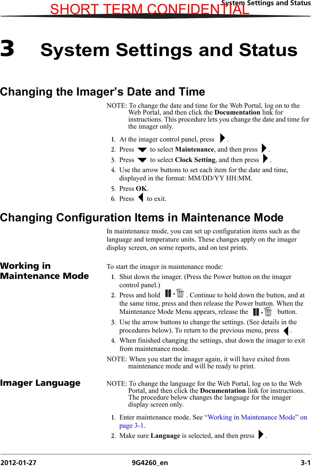 System Settings and Status2012-01-27 9G4260_en 3-13System Settings and StatusChanging the Imager’s Date and TimeNOTE: To change the date and time for the Web Portal, log on to the Web Portal, and then click the Documentation link for instructions. This procedure lets you change the date and time for the imager only.1. At the imager control panel, press   .2. Press   to select Maintenance, and then press  .3. Press   to select Clock Setting, and then press  .4. Use the arrow buttons to set each item for the date and time, displayed in the format: MM/DD/YY HH:MM.5. Press OK.6. Press   to exit.Changing Configuration Items in Maintenance ModeIn maintenance mode, you can set up configuration items such as the language and temperature units. These changes apply on the imager display screen, on some reports, and on test prints.Working in Maintenance ModeTo start the imager in maintenance mode:1. Shut down the imager. (Press the Power button on the imager control panel.)2. Press and hold  . Continue to hold down the button, and at the same time, press and then release the Power button. When the Maintenance Mode Menu appears, release the   button.3. Use the arrow buttons to change the settings. (See details in the procedures below). To return to the previous menu, press  .4. When finished changing the settings, shut down the imager to exit from maintenance mode. NOTE: When you start the imager again, it will have exited from maintenance mode and will be ready to print.Imager Language NOTE: To change the language for the Web Portal, log on to the Web Portal, and then click the Documentation link for instructions. The procedure below changes the language for the imager display screen only.1. Enter maintenance mode. See “Working in Maintenance Mode” on page 3-1.2. Make sure Language is selected, and then press  .SHORT TERM CONFIDENTIAL