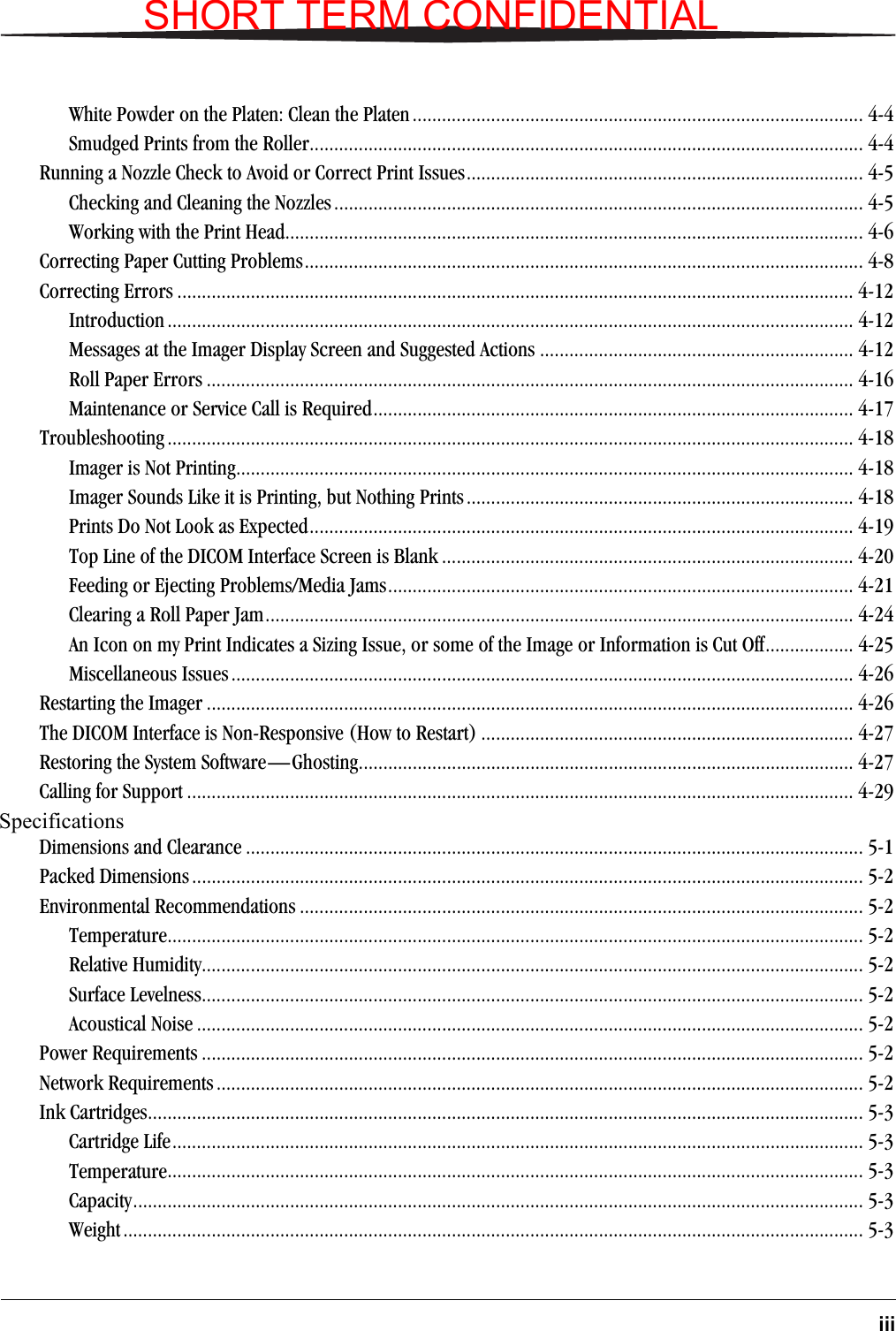 iiiWhite Powder on the Platen: Clean the Platen............................................................................................ 4-4Smudged Prints from the Roller................................................................................................................. 4-4Running a Nozzle Check to Avoid or Correct Print Issues................................................................................. 4-5Checking and Cleaning the Nozzles............................................................................................................ 4-5Working with the Print Head...................................................................................................................... 4-6Correcting Paper Cutting Problems.................................................................................................................. 4-8Correcting Errors .......................................................................................................................................... 4-12Introduction ............................................................................................................................................ 4-12Messages at the Imager Display Screen and Suggested Actions ................................................................ 4-12Roll Paper Errors .................................................................................................................................... 4-16Maintenance or Service Call is Required.................................................................................................. 4-17Troubleshooting ............................................................................................................................................ 4-18Imager is Not Printing.............................................................................................................................. 4-18Imager Sounds Like it is Printing, but Nothing Prints............................................................................... 4-18Prints Do Not Look as Expected............................................................................................................... 4-19Top Line of the DICOM Interface Screen is Blank .................................................................................... 4-20Feeding or Ejecting Problems/Media Jams............................................................................................... 4-21Clearing a Roll Paper Jam........................................................................................................................ 4-24An Icon on my Print Indicates a Sizing Issue, or some of the Image or Information is Cut Off.................. 4-25Miscellaneous Issues............................................................................................................................... 4-26Restarting the Imager .................................................................................................................................... 4-26The DICOM Interface is Non-Responsive (How to Restart) ............................................................................ 4-27Restoring the System Software—Ghosting..................................................................................................... 4-27Calling for Support ........................................................................................................................................ 4-29Specifications Dimensions and Clearance .............................................................................................................................. 5-1Packed Dimensions ......................................................................................................................................... 5-2Environmental Recommendations ................................................................................................................... 5-2Temperature.............................................................................................................................................. 5-2Relative Humidity....................................................................................................................................... 5-2Surface Levelness....................................................................................................................................... 5-2Acoustical Noise ........................................................................................................................................ 5-2Power Requirements ....................................................................................................................................... 5-2Network Requirements .................................................................................................................................... 5-2Ink Cartridges.................................................................................................................................................. 5-3Cartridge Life............................................................................................................................................. 5-3Temperature.............................................................................................................................................. 5-3Capacity..................................................................................................................................................... 5-3Weight....................................................................................................................................................... 5-3SHORT TERM CONFIDENTIAL