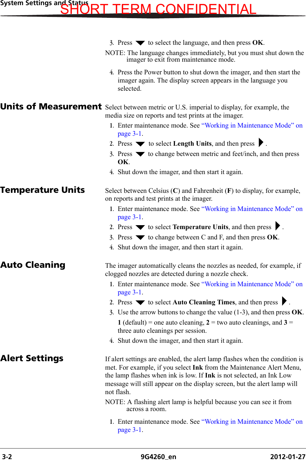  3-2 9G4260_en 2012-01-27System Settings and Status3. Press   to select the language, and then press OK. NOTE: The language changes immediately, but you must shut down the imager to exit from maintenance mode.4. Press the Power button to shut down the imager, and then start the imager again. The display screen appears in the language you selected.Units of Measurement Select between metric or U.S. imperial to display, for example, the media size on reports and test prints at the imager.1. Enter maintenance mode. See “Working in Maintenance Mode” on page 3-1.2. Press   to select Length Units, and then press  .3. Press   to change between metric and feet/inch, and then press OK. 4. Shut down the imager, and then start it again.Temperature Units Select between Celsius (C) and Fahrenheit (F) to display, for example, on reports and test prints at the imager.1. Enter maintenance mode. See “Working in Maintenance Mode” on page 3-1.2. Press   to select Temperature Units, and then press  .3. Press   to change between C and F, and then press OK. 4. Shut down the imager, and then start it again.Auto Cleaning The imager automatically cleans the nozzles as needed, for example, if clogged nozzles are detected during a nozzle check.1. Enter maintenance mode. See “Working in Maintenance Mode” on page 3-1.2. Press   to select Auto Cleaning Times, and then press  .3. Use the arrow buttons to change the value (1-3), and then press OK. 1 (default) = one auto cleaning, 2 = two auto cleanings, and 3 = three auto cleanings per session.4. Shut down the imager, and then start it again.Alert Settings If alert settings are enabled, the alert lamp flashes when the condition is met. For example, if you select Ink from the Maintenance Alert Menu, the lamp flashes when ink is low. If Ink is not selected, an Ink Low message will still appear on the display screen, but the alert lamp will not flash.NOTE: A flashing alert lamp is helpful because you can see it from across a room.1. Enter maintenance mode. See “Working in Maintenance Mode” on page 3-1.SHORT TERM CONFIDENTIAL