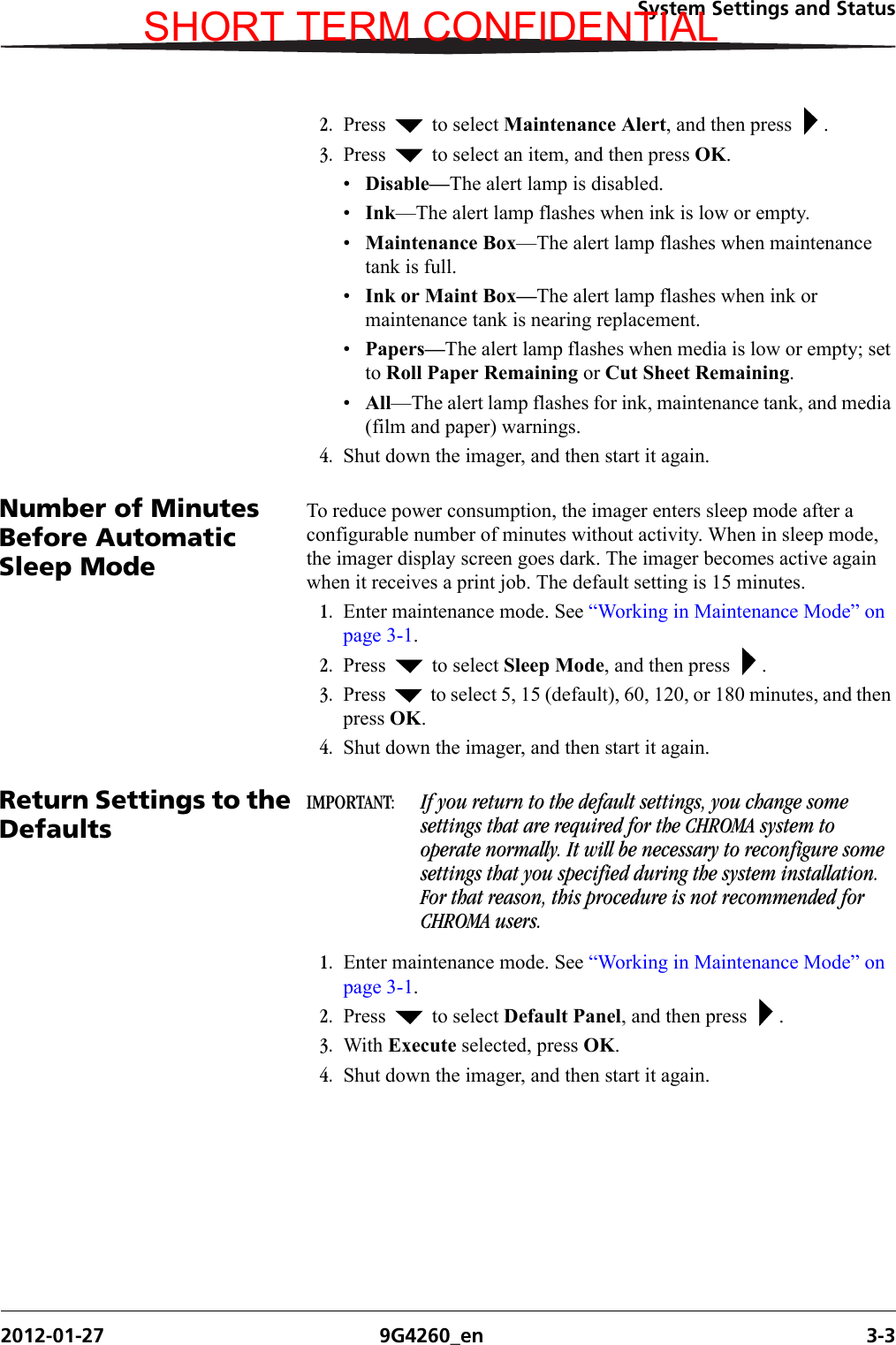 System Settings and Status2012-01-27 9G4260_en 3-32. Press   to select Maintenance Alert, and then press  .3. Press   to select an item, and then press OK. •Disable—The alert lamp is disabled.•Ink—The alert lamp flashes when ink is low or empty.•Maintenance Box—The alert lamp flashes when maintenance tank is full.•Ink or Maint Box—The alert lamp flashes when ink or maintenance tank is nearing replacement.•Papers—The alert lamp flashes when media is low or empty; set to Roll Paper Remaining or Cut Sheet Remaining.•All—The alert lamp flashes for ink, maintenance tank, and media (film and paper) warnings.4. Shut down the imager, and then start it again.Number of Minutes Before Automatic Sleep ModeTo reduce power consumption, the imager enters sleep mode after a configurable number of minutes without activity. When in sleep mode, the imager display screen goes dark. The imager becomes active again when it receives a print job. The default setting is 15 minutes.1. Enter maintenance mode. See “Working in Maintenance Mode” on page 3-1.2. Press   to select Sleep Mode, and then press  .3. Press   to select 5, 15 (default), 60, 120, or 180 minutes, and then press OK. 4. Shut down the imager, and then start it again.Return Settings to the DefaultsIMPORTANT:  If you return to the default settings, you change some settings that are required for the CHROMA system to operate normally. It will be necessary to reconfigure some settings that you specified during the system installation. For that reason, this procedure is not recommended for CHROMA users.1. Enter maintenance mode. See “Working in Maintenance Mode” on page 3-1.2. Press   to select Default Panel, and then press  .3. With Execute selected, press OK. 4. Shut down the imager, and then start it again.SHORT TERM CONFIDENTIAL
