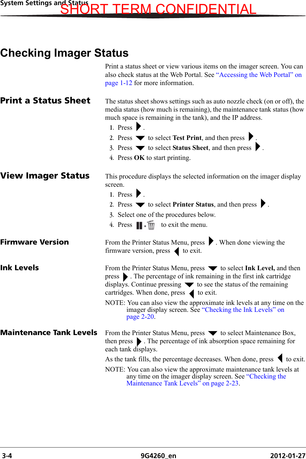  3-4 9G4260_en 2012-01-27System Settings and StatusChecking Imager StatusPrint a status sheet or view various items on the imager screen. You can also check status at the Web Portal. See “Accessing the Web Portal” on page 1-12 for more information.Print a Status Sheet The status sheet shows settings such as auto nozzle check (on or off), the media status (how much is remaining), the maintenance tank status (how much space is remaining in the tank), and the IP address.1. Press .2. Press   to select Test Print, and then press  .3. Press   to select Status Sheet, and then press  .4. Press OK to start printing.View Imager Status This procedure displays the selected information on the imager display screen.1. Press .2. Press   to select Printer Status, and then press  .3. Select one of the procedures below.4. Press   to exit the menu.Firmware Version From the Printer Status Menu, press  . When done viewing the firmware version, press   to exit.Ink Levels From the Printer Status Menu, press   to select Ink Level, and then press  . The percentage of ink remaining in the first ink cartridge displays. Continue pressing   to see the status of the remaining cartridges. When done, press   to exit.NOTE: You can also view the approximate ink levels at any time on the imager display screen. See “Checking the Ink Levels” on page 2-20.Maintenance Tank Levels From the Printer Status Menu, press   to select Maintenance Box, then press  . The percentage of ink absorption space remaining for each tank displays. As the tank fills, the percentage decreases. When done, press   to exit.NOTE: You can also view the approximate maintenance tank levels at any time on the imager display screen. See “Checking the Maintenance Tank Levels” on page 2-23.SHORT TERM CONFIDENTIAL