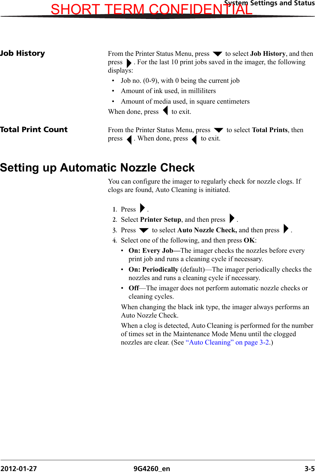 System Settings and Status2012-01-27 9G4260_en 3-5Job History From the Printer Status Menu, press   to select Job History, and then press  . For the last 10 print jobs saved in the imager, the following displays: • Job no. (0-9), with 0 being the current job• Amount of ink used, in milliliters• Amount of media used, in square centimetersWhen done, press   to exit.Total Print Count From the Printer Status Menu, press   to select Total Prints, then press  . When done, press   to exit.Setting up Automatic Nozzle CheckYou can configure the imager to regularly check for nozzle clogs. If clogs are found, Auto Cleaning is initiated. 1. Press .2. Select Printer Setup, and then press  .3. Press   to select Auto Nozzle Check, and then press  .4. Select one of the following, and then press OK:•On: Every Job—The imager checks the nozzles before every print job and runs a cleaning cycle if necessary.•On: Periodically (default)—The imager periodically checks the nozzles and runs a cleaning cycle if necessary. •Off—The imager does not perform automatic nozzle checks or cleaning cycles.When changing the black ink type, the imager always performs an Auto Nozzle Check.When a clog is detected, Auto Cleaning is performed for the number of times set in the Maintenance Mode Menu until the clogged nozzles are clear. (See “Auto Cleaning” on page 3-2.)SHORT TERM CONFIDENTIAL