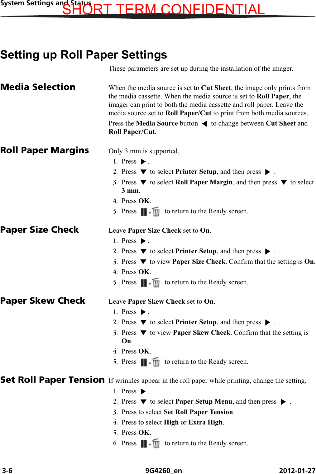  3-6 9G4260_en 2012-01-27System Settings and StatusSetting up Roll Paper SettingsThese parameters are set up during the installation of the imager. Media Selection When the media source is set to Cut Sheet, the image only prints from the media cassette. When the media source is set to Roll Paper, the imager can print to both the media cassette and roll paper. Leave the media source set to Roll Paper/Cut to print from both media sources.Press the Media Source button   to change between Cut Sheet and Roll Paper/Cut.Roll Paper Margins Only 3 mm is supported.1. Press . 2. Press   to select Printer Setup, and then press   .3. Press   to select Roll Paper Margin, and then press   to select 3 mm.4. Press OK.5. Press  to return to the Ready screen.Paper Size Check Leave Paper Size Check set to On.1. Press . 2. Press   to select Printer Setup, and then press   .3. Press   to view Paper Size Check. Confirm that the setting is On.4. Press OK.5. Press  to return to the Ready screen.Paper Skew Check Leave Paper Skew Check set to On.1. Press . 2. Press   to select Printer Setup, and then press   .3. Press   to view Paper Skew Check. Confirm that the setting is On.4. Press OK.5. Press  to return to the Ready screen.Set Roll Paper Tension If wrinkles appear in the roll paper while printing, change the setting. 1. Press . 2. Press   to select Paper Setup Menu, and then press   .3. Press to select Set Roll Paper Tension.4. Press to select High or Extra High.5. Press OK.6. Press  to return to the Ready screen.SHORT TERM CONFIDENTIAL