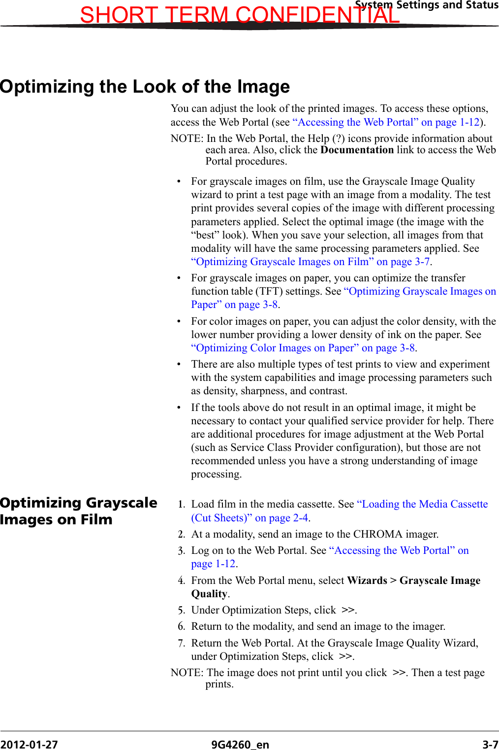 System Settings and Status2012-01-27 9G4260_en 3-7Optimizing the Look of the ImageYou can adjust the look of the printed images. To access these options, access the Web Portal (see “Accessing the Web Portal” on page 1-12).NOTE: In the Web Portal, the Help (?) icons provide information about each area. Also, click the Documentation link to access the Web Portal procedures.• For grayscale images on film, use the Grayscale Image Quality wizard to print a test page with an image from a modality. The test print provides several copies of the image with different processing parameters applied. Select the optimal image (the image with the “best” look). When you save your selection, all images from that modality will have the same processing parameters applied. See “Optimizing Grayscale Images on Film” on page 3-7.• For grayscale images on paper, you can optimize the transfer function table (TFT) settings. See “Optimizing Grayscale Images on Paper” on page 3-8.• For color images on paper, you can adjust the color density, with the lower number providing a lower density of ink on the paper. See “Optimizing Color Images on Paper” on page 3-8.• There are also multiple types of test prints to view and experiment with the system capabilities and image processing parameters such as density, sharpness, and contrast.• If the tools above do not result in an optimal image, it might be necessary to contact your qualified service provider for help. There are additional procedures for image adjustment at the Web Portal (such as Service Class Provider configuration), but those are not recommended unless you have a strong understanding of image processing.Optimizing Grayscale Images on Film1. Load film in the media cassette. See “Loading the Media Cassette (Cut Sheets)” on page 2-4.2. At a modality, send an image to the CHROMA imager.3. Log on to the Web Portal. See “Accessing the Web Portal” on page 1-12.4. From the Web Portal menu, select Wizards &gt; Grayscale Image Quality.5. Under Optimization Steps, click  &gt;&gt;.6. Return to the modality, and send an image to the imager.7. Return the Web Portal. At the Grayscale Image Quality Wizard, under Optimization Steps, click  &gt;&gt;.NOTE: The image does not print until you click  &gt;&gt;. Then a test page prints.SHORT TERM CONFIDENTIAL