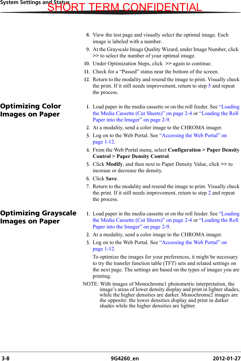  3-8 9G4260_en 2012-01-27System Settings and Status8. View the test page and visually select the optimal image. Each image is labeled with a number.9. At the Grayscale Image Quality Wizard, under Image Number, click  &gt;&gt; to select the number of your optimal image.10. Under Optimization Steps, click  &gt;&gt; again to continue.11. Check for a “Passed” status near the bottom of the screen.12. Return to the modality and resend the image to print. Visually check the print. If it still needs improvement, return to step 5 and repeat the process.Optimizing Color Images on Paper1. Load paper in the media cassette or on the roll feeder. See “Loading the Media Cassette (Cut Sheets)” on page 2-4 or “Loading the Roll Paper into the Imager” on page 2-9.2. At a modality, send a color image to the CHROMA imager.3. Log on to the Web Portal. See “Accessing the Web Portal” on page 1-12.4. From the Web Portal menu, select Configuration &gt; Paper Density Control &gt; Paper Density Control.5. Click Modify, and then next to Paper Density Value, click &gt;&gt; to increase or decrease the density.6. Click Save.7. Return to the modality and resend the image to print. Visually check the print. If it still needs improvement, return to step 2 and repeat the process.Optimizing Grayscale Images on Paper1. Load paper in the media cassette or on the roll feeder. See “Loading the Media Cassette (Cut Sheets)” on page 2-4 or “Loading the Roll Paper into the Imager” on page 2-9.2. At a modality, send a color image to the CHROMA imager.3. Log on to the Web Portal. See “Accessing the Web Portal” on page 1-12.To optimize the images for your preferences, it might be necessary to try the transfer function table (TFT) sets and related settings on the next page. The settings are based on the types of images you are printing.NOTE: With images of Monochrome1 photometric interpretation, the image’s areas of lower density display and print in lighter shades, while the higher densities are darker. Monochrome2 images are the opposite: the lower densities display and print in darker shades while the higher densities are lighter.SHORT TERM CONFIDENTIAL