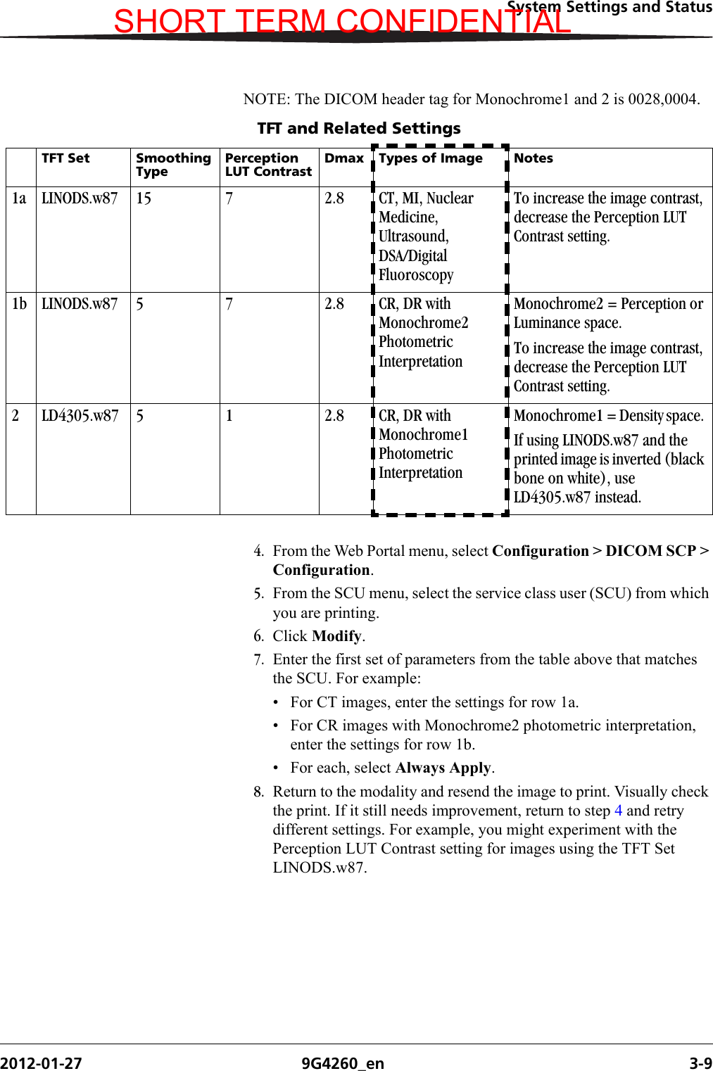 System Settings and Status2012-01-27 9G4260_en 3-9NOTE: The DICOM header tag for Monochrome1 and 2 is 0028,0004.4. From the Web Portal menu, select Configuration &gt; DICOM SCP &gt; Configuration.5. From the SCU menu, select the service class user (SCU) from which you are printing.6. Click Modify.7. Enter the first set of parameters from the table above that matches the SCU. For example:• For CT images, enter the settings for row 1a. • For CR images with Monochrome2 photometric interpretation, enter the settings for row 1b.• For each, select Always Apply.8. Return to the modality and resend the image to print. Visually check the print. If it still needs improvement, return to step 4 and retry different settings. For example, you might experiment with the Perception LUT Contrast setting for images using the TFT Set LINODS.w87. TFT and Related SettingsTFT Set Smoothing TypePerception LUT ContrastDmax Types of Image Notes1a LINODS.w87 15 7 2.8 CT, MI, Nuclear Medicine, Ultrasound, DSA/Digital FluoroscopyTo increase the image contrast, decrease the Perception LUT Contrast setting.1b LINODS.w87 5 7 2.8 CR, DR with Monochrome2 Photometric InterpretationMonochrome2 = Perception or Luminance space. To increase the image contrast, decrease the Perception LUT Contrast setting.2 LD4305.w87 5 1 2.8 CR, DR with Monochrome1 Photometric InterpretationMonochrome1 = Density space. If using LINODS.w87 and the printed image is inverted (black bone on white), use LD4305.w87 instead. SHORT TERM CONFIDENTIAL