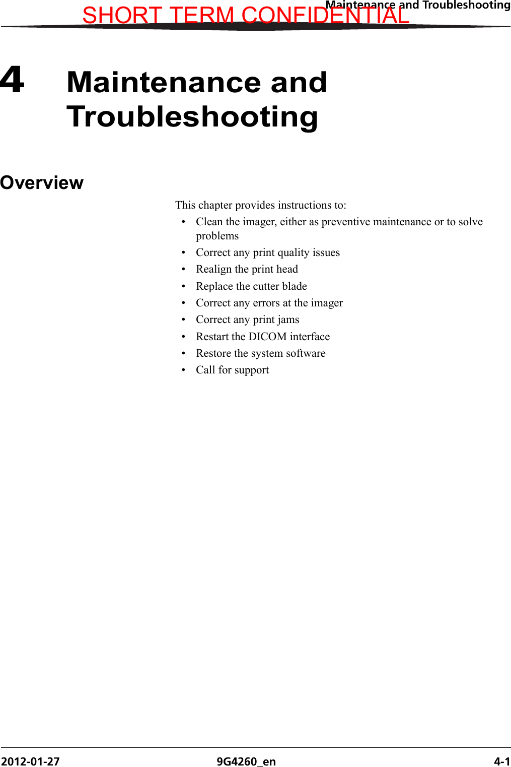 Maintenance and Troubleshooting2012-01-27 9G4260_en 4-14Maintenance and TroubleshootingOverviewThis chapter provides instructions to: • Clean the imager, either as preventive maintenance or to solve problems• Correct any print quality issues• Realign the print head• Replace the cutter blade• Correct any errors at the imager• Correct any print jams• Restart the DICOM interface• Restore the system software• Call for supportSHORT TERM CONFIDENTIAL