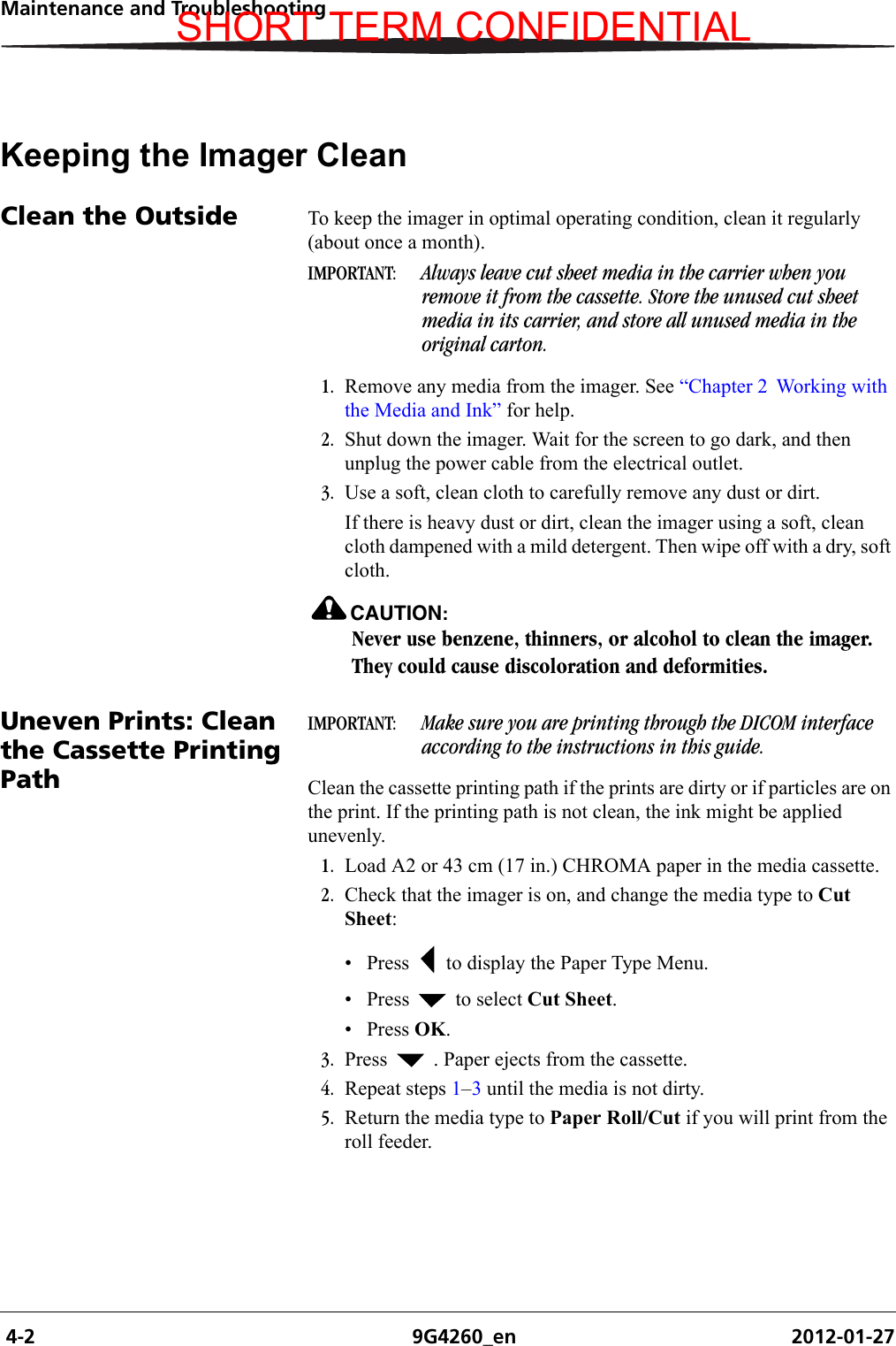  4-2 9G4260_en 2012-01-27Maintenance and TroubleshootingKeeping the Imager CleanClean the Outside To keep the imager in optimal operating condition, clean it regularly (about once a month).IMPORTANT:  Always leave cut sheet media in the carrier when you remove it from the cassette. Store the unused cut sheet media in its carrier, and store all unused media in the original carton.1. Remove any media from the imager. See “Chapter 2  Working with the Media and Ink” for help.2. Shut down the imager. Wait for the screen to go dark, and then unplug the power cable from the electrical outlet.3. Use a soft, clean cloth to carefully remove any dust or dirt.If there is heavy dust or dirt, clean the imager using a soft, clean cloth dampened with a mild detergent. Then wipe off with a dry, soft cloth.CAUTION:Never use benzene, thinners, or alcohol to clean the imager. They could cause discoloration and deformities.Uneven Prints: Clean the Cassette Printing PathIMPORTANT:  Make sure you are printing through the DICOM interface according to the instructions in this guide.Clean the cassette printing path if the prints are dirty or if particles are on the print. If the printing path is not clean, the ink might be applied unevenly.1. Load A2 or 43 cm (17 in.) CHROMA paper in the media cassette.2. Check that the imager is on, and change the media type to Cut Sheet:• Press   to display the Paper Type Menu.• Press   to select Cut Sheet.•Press OK. 3. Press   . Paper ejects from the cassette.4. Repeat steps 1–3 until the media is not dirty. 5. Return the media type to Paper Roll/Cut if you will print from the roll feeder.SHORT TERM CONFIDENTIAL