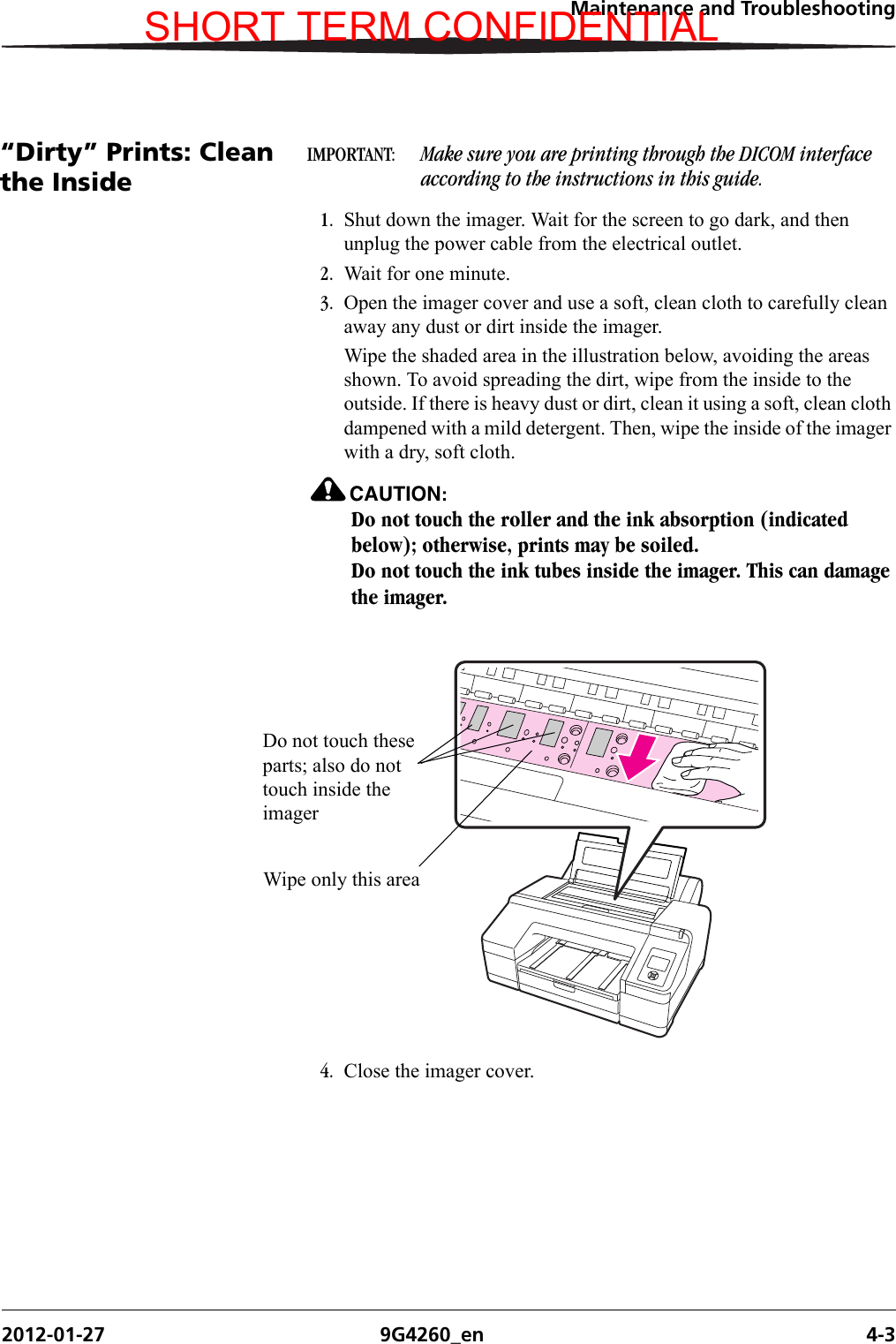 Maintenance and Troubleshooting2012-01-27 9G4260_en 4-3“Dirty” Prints: Clean the InsideIMPORTANT:  Make sure you are printing through the DICOM interface according to the instructions in this guide.1. Shut down the imager. Wait for the screen to go dark, and then unplug the power cable from the electrical outlet.2. Wait for one minute.3. Open the imager cover and use a soft, clean cloth to carefully clean away any dust or dirt inside the imager.Wipe the shaded area in the illustration below, avoiding the areas shown. To avoid spreading the dirt, wipe from the inside to the outside. If there is heavy dust or dirt, clean it using a soft, clean cloth dampened with a mild detergent. Then, wipe the inside of the imager with a dry, soft cloth.CAUTION:Do not touch the roller and the ink absorption (indicated below); otherwise, prints may be soiled.Do not touch the ink tubes inside the imager. This can damage the imager.4. Close the imager cover.Wipe only this areaDo not touch these parts; also do not touch inside the imagerSHORT TERM CONFIDENTIAL